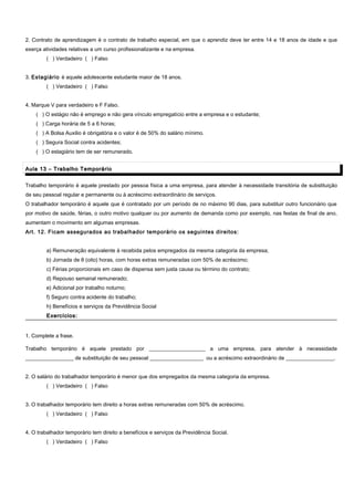 2. Contrato de aprendizagem é o contrato de trabalho especial, em que o aprendiz deve ter entre 14 e 18 anos de idade e que
exerça atividades relativas a um curso profissionalizante e na empresa.
( ) Verdadeiro ( ) Falso
3. Estagiário é aquele adolescente estudante maior de 18 anos.
( ) Verdadeiro ( ) Falso
4. Marque V para verdadeiro e F Falso.
( ) O estágio não é emprego e não gera vínculo empregatício entre a empresa e o estudante;
( ) Carga horária de 5 a 6 horas;
( ) A Bolsa Auxilio é obrigatória e o valor é de 50% do salário mínimo.
( ) Segura Social contra acidentes;
( ) O estagiário tem de ser remunerado.
Aula 13 – Trabalho TemporárioAula 13 – Trabalho Temporário
Trabalho temporário é aquele prestado por pessoa física a uma empresa, para atender à necessidade transitória de substituição
de seu pessoal regular e permanente ou à acréscimo extraordinário de serviços.
O trabalhador temporário é aquele que é contratado por um período de no máximo 90 dias, para substituir outro funcionário que
por motivo de saúde, férias, o outro motivo qualquer ou por aumento de demanda como por exemplo, nas festas de final de ano,
aumentam o movimento em algumas empresas.
Art. 12. Ficam assegurados ao trabalhador temporário os seguintes direitos:
a) Remuneração equivalente à recebida pelos empregados da mesma categoria da empresa;
b) Jornada de 8 (oito) horas, com horas extras remuneradas com 50% de acréscimo;
c) Férias proporcionais em caso de dispensa sem justa causa ou término do contrato;
d) Repouso semanal remunerado;
e) Adicional por trabalho noturno;
f) Seguro contra acidente do trabalho;
h) Benefícios e serviços da Previdência Social
Exercícios:Exercícios:
1. Complete a frase.
Trabalho temporário é aquele prestado por _____________________ a uma empresa, para atender à necessidade
__________________ de substituição de seu pessoal ____________________ ou a acréscimo extraordinário de __________________.
2. O salário do trabalhador temporário é menor que dos empregados da mesma categoria da empresa.
( ) Verdadeiro ( ) Falso
3. O trabalhador temporário tem direito a horas extras remuneradas com 50% de acréscimo.
( ) Verdadeiro ( ) Falso
4. O trabalhador temporário tem direito a benefícios e serviços da Previdência Social.
( ) Verdadeiro ( ) Falso
 