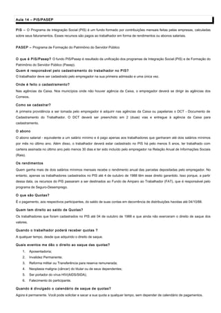 Aula 14 – PIS/PASEPAula 14 – PIS/PASEP
PIS – O Programa de Integração Social (PIS) é um fundo formado por contribuições mensais feitas pelas empresas, calculadas
sobre seus faturamentos. Esses recursos são pagos ao trabalhador em forma de rendimentos ou abonos salariais.
PASEP – Programa de Formação do Patrimônio do Servidor Público
O que é PIS/Pasep? O fundo PIS/Pasep é resultado da unificação dos programas de Integração Social (PIS) e de Formação do
Patrimônio do Servidor Público (Pasep).
Quem é responsável pelo cadastramento do trabalhador no PIS?
O trabalhador deve ser cadastrado pelo empregador na sua primeira admissão e uma única vez.
Onde é feito o cadastramento?
Nas agências da Caixa. Nos municípios onde não houver agência da Caixa, o empregador deverá se dirigir às agências dos
Correios.
Como se cadastrar?
A primeira providência a ser tomada pelo empregador é adquirir nas agências da Caixa ou papelarias o DCT - Documento de
Cadastramento do Trabalhador. O DCT deverá ser preenchido em 2 (duas) vias e entregue à agência da Caixa para
cadastramento.
O abono
O abono salarial - equivalente a um salário mínimo e é pago apenas aos trabalhadores que ganharam até dois salários mínimos
por mês no último ano. Além disso, o trabalhador deverá estar cadastrado no PIS há pelo menos 5 anos, ter trabalhado com
carteira assinada no último ano pelo menos 30 dias e ter sido incluído pelo empregador na Relação Anual de Informações Sociais
(Rais).
Os rendimentos
Quem ganha mais de dois salários mínimos mensais recebe o rendimento anual das parcelas depositadas pelo empregador. No
entanto, apenas os trabalhadores cadastrados no PIS até 4 de outubro de 1988 têm esse direito garantido. Isso porque, a partir
dessa data, os recursos do PIS passaram a ser destinados ao Fundo de Amparo ao Trabalhador (FAT), que é responsável pelo
programa de Seguro-Desemprego.
O que são Quotas?
É o pagamento, aos respectivos participantes, do saldo de suas contas em decorrência de distribuições havidas até 04/10/88.
Quem tem direito ao saldo de Quotas?
Os trabalhadores que foram cadastrados no PIS até 04 de outubro de 1988 e que ainda não exerceram o direito de saque dos
valores.
Quando o trabalhador poderá receber quotas ?
A qualquer tempo, desde que adquirido o direito de saque.
Quais eventos me dão o direito ao saque das quotas?
1. Aposentadoria;
2. Invalidez Permanente;
3. Reforma militar ou Transferência para reserva remunerada;
4. Neoplasia maligna (câncer) do titular ou de seus dependentes;
5. Ser portador do vírus HIV(AIDS/SIDA);
6. Falecimento do participante.
Quando é divulgado o calendário de saque de quotas?
Agora é permanente. Você pode solicitar e sacar a sua quota a qualquer tempo, sem depender de calendário de pagamentos.
 