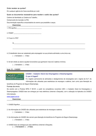 Onde receber as quotas?
Em qualquer agência da Caixa escolhida por você.
Quais os documentos necessários para receber o saldo das quotas?
Carteira de Identidade ou Carteira de Trabalho;
Comprovante de inscrição no PIS;
Documentação específica comprobatória do evento que possibilita o saque.
Exercícios:Exercícios:
1. PIS significa __________________________________
2. PASEP ______________________________________
3. O que é o PIS?
R:__________________________________________________________________________________________________
____________________________________________________________________________________________________
4. O trabalhador deve ser cadastrado pelo empregador na sua primeira admissão e uma única vez.
( ) Verdadeiro ( ) Falso
5. Só tem direito ao abono aqueles funcionários que ganharam mais de 2 salários mínimos.
( ) Verdadeiro ( ) Falso
Aula 15 – CAGEDAula 15 – CAGED
CAGED – Cadastro Geral dos Empregados e Desempregados
O que é Caged?
É o registro permanente de admissões e desligamentos de empregados sob o regime da CLT. As
informações são utilizadas para estatísticas de empregos e salários, bem como para liberação de
benefícios do Programa de Seguro Desemprego.
Formas de envio:
De acordo com a Portaria MTB nº 561/01, a partir da competência novembro/ 2001, o Cadastro Geral de Empregados e
Desempregados- CAGED deve ser entregue por meio eletrônico (Internet e Disquete), com a utilização do Aplicativo do CAGED
Informatizado.
www.caged.com.br
Exercícios:Exercícios:
1. CAGED Significa: _____________________________________________________________________
2. As informações do CAGED são utilizadas para estatísticas de empregos e salários.
( ) Verdadeiro ( ) Falso
3. As informações do CAGED não servem para liberação de benefícios do Programa de Seguro Desemprego.
( ) Verdadeiro ( ) Falso
4. CAGED deve ser entregue por meio eletrônico (Internet e Disquete).
( ) Verdadeiro ( ) Falso
 