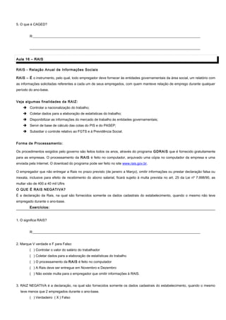 5. O que é CAGED?
R:__________________________________________________________________________________________________
____________________________________________________________________________________________________
Aula 16 – RAISAula 16 – RAIS
RAIS - Relação Anual de Informações Sociais
RAIS – É o instrumento, pelo qual, todo empregador deve fornecer às entidades governamentais da área social, um relatório com
as informações solicitadas referentes a cada um de seus empregados, com quem manteve relação de emprego durante qualquer
período do ano-base.
Veja algumas finalidades da RAIZ:
 Controlar a nacionalização do trabalho;
 Coletar dados para a elaboração de estatísticas do trabalho;
 Disponibilizar as informações do mercado de trabalho às entidades governamentais;
 Servir de base de cálculo das cotas do PIS e do PASEP;
 Subsidiar o controle relativo ao FGTS e à Previdência Social.
Forma de Processamento:
Os procedimentos exigidos pelo governo são feitos todos os anos, através do programa GDRAIS que é fornecido gratuitamente
para as empresas. O processamento da RAIS é feito no computador, arquivado uma cópia no computador da empresa e uma
enviada pela Internet. O download do programa pode ser feito no site www.rais.gov.br.
O empregador que não entregar a Rais no prazo previsto (de janeiro a Março), omitir informações ou prestar declaração falsa ou
inexata, inclusive para efeito de recebimento do abono salarial, ficará sujeito à multa prevista no art. 25 da Lei nº 7.998/90, as
multar vão de 400 a 40 mil Ufirs
O QUE É RAIS NEGATIVA?
É a declaração da Rais, na qual são fornecidos somente os dados cadastrais do estabelecimento, quando o mesmo não teve
empregado durante o ano-base.
Exercícios:Exercícios:
1. O significa RAIS?
R:__________________________________________________________________________________________________
2. Marque V verdade e F para Falso:
( ) Controlar o valor do salário do trabalhador
( ) Coletar dados para a elaboração de estatísticas do trabalho
( ) O processamento da RAIS é feito no computador
( ) A Rais deve ser entregue em Novembro e Dezembro
( ) Não existe multa para o empregador que omitir informações à RAIS.
3. RAIZ NEGATIVA é a declaração, na qual são fornecidos somente os dados cadastrais do estabelecimento, quando o mesmo
teve menos que 2 empregados durante o ano-base.
( ) Verdadeiro ( X ) Falso
 
