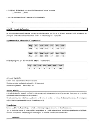4. O programa GDRAIS que é fornecido pelo gratuitamente para as empresas.
( ) Verdadeiro ( ) Falso
5. Em qual site podemos fazer o download o programa GDRAIZ?
R:__________________________________________________________________________________________________
Aula 17 – Jornada de TrabalhoAula 17 – Jornada de Trabalho
De acordo com a Constituição Federal, a jornada é de 8 horas diárias, num total de 44 horas por semana. A carga horária pode ser
prorrogada por duas horas mediante contrato coletivo ou entre empregado e empregador.
Veja exemplos de distribuição de carga horária:Veja exemplos de distribuição de carga horária:
Seg Ter Qua Qui Sex Sáb Dom
Total 7:20 7:20 7:20 7:20 7:20 7:20
Seg Ter Qua Qui Sex Sáb Dom
Total 8:00 8:00 8:00 8:00 8:00 4:00
Para empregados que trabalham com 6 horas sem intervalo:Para empregados que trabalham com 6 horas sem intervalo:
Jornadas Especiais:Jornadas Especiais:
Existem ainda cargas horárias diferenciadas para:
Médicos, dentistas, Auxiliares de laboratório = 4 horas por dia
Arquitetos, Engenheiros ... = 6 horas por dia
Jornada NoturnaJornada Noturna
A jornada de trabalho realizada em horário noturno exige maior esforço do organismo humano, por desenvolver-se em período
normalmente destinado ao repouso do trabalhador.
Considera-se noturno o trabalho executado entre às 22 horas de um dia e às 5 horas do dia seguinte, no caso de empregados
urbanos, As 7 horas de trabalho noturno equivalem a 8 horas.
Horas Extras:Horas Extras:
Em seu Art. 59, a C.L.T., permite que a jornada normal seja prorrogada no máximo em duas horas por dia.
“Art. 59. A duração normal do trabalho poderá ser acrescida de 2 horas suplementares, em número não excedente de 2 (duas),
mediante acordo escrito entre empregador e empregado, ou mediante contrato coletivo de trabalho.”
Exercícios:Exercícios:
Seg Ter Qua Qui Sex Sáb Dom
6 6 6 6 6 6 Folga
 