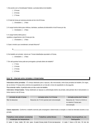 1. De acordo com a Constituição Federal, a jornada diária é de trabalho:
( ) 9 horas
( ) 8 horas
( ) 7 horas
2. O total de horas por semana previsto em lei é de 44 horas.
( ) Verdadeiro ( ) Falso
3. A carga horária diária para médicos, dentistas, auxiliares de laboratório é de 6 horas por dia.
( ) Verdadeiro ( ) Falso
4. A carga horária diária para a
rquitetos e engenheiros é de 6 horas por dia.
( ) Verdadeiro ( ) Falso
5. Qual o horário que considerado Jornada Noturna?
R:__________________________________________________________________________________________________
6. No trabalho em jornada noturna as 7 horas trabalhadas equivalem a 8 horas.
( ) Verdadeiro ( ) Falso
7. Em até quantas horas pode ser prorrogada a jornada diária de trabalho?
( ) 1 hora
( ) 3 horas
( ) 4 horas
( ) 2 horas
Aula 18 – Intervalo entre Jornadas e IntrajornadasAula 18 – Intervalo entre Jornadas e Intrajornadas
Intervalos entre jornadas – É o tempo destinado para o repouso, não remunerado, entre duas jornadas de trabalho. Em regra,
de no mínimo 11 horas entre o término do expediente em um dia até o início do expediente no dia seguinte.
Para entender melhor, é período entre um dia e outro de trabalho.Para entender melhor, é período entre um dia e outro de trabalho.
Intervalos intrajornadas: Tempo destinado ao repouso ou alimentação dentro da jornada, este período não é remunerado e o
limite máximo é de 02 horas.
Jornada de até 4 horas Jornada entre 4 e 6 horas Jornada acima de 6 horas
Não há descanso Descanso de 15 min (quinze) sem remuneração Descanso de 1 hora no mínimo e
no máximo 2 horas sem
remuneração
Casos especiais: Conforme o trabalho exercido pelo empregado é determinado a duração e o total de intervalos durante a sua
jornada.
Trabalhos onde existam constantes
mudanças de temperatura
Trabalhos subterrâneos Trabalhos mecanograficos, ex.:
Datilografia
A cada 1 hora, terão 20 min para A cada 3 horas, terão 15 min de descanso A cada 1 hora e 30 min, 10 min de
 