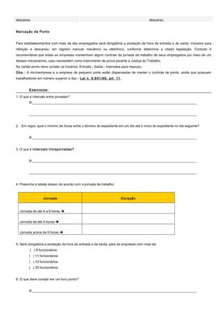 descanso descanso
Marcação de Ponto
Para estabelecimentos com mais de dez empregados será obrigatória a anotação da hora de entrada e de saída, inclusive para
refeição e descanso, em registro manual, mecânico ou eletrônico, conforme determina a citada legislação. Contudo é
recomendável que todas as empresas mantenham algum controle da jornada de trabalho de seus empregados por meio de um
desses mecanismos, caso necessitem como instrumento de prova perante a Justiça do Trabalho.
No cartão ponto deve constar os horários: Entrada - Saída - Intervalos para repouso.
Obs.: A microempresa e a empresa de pequeno porte estão dispensadas de manter o controle de ponto, ainda que possuam
trabalhadores em número superior a dez – Lei n. 9.841/99, art. 11.
Exercícios:Exercícios:
1. O que é intervalo entre jornadas?
R:__________________________________________________________________________________________________
____________________________________________________________________________________________________
2. . Em regra, qual o mínimo de horas entre o término do expediente em um dia até o início do expediente no dia seguinte?
R:__________________________________________________________________________________________________
3. O que é Intervalo Intrajornadas?
R:__________________________________________________________________________________________________
____________________________________________________________________________________________________
4. Preencha a tabela abaixo de acordo com a jornada de trabalho:
Jornada Duração
Jornada de até 4 a 6 horas 
Jornada de até 4 horas 
Jornada acima de 6 horas 
5. Será obrigatória a anotação da hora de entrada e de saída, para as empresas com mais de:
( ) 8 funcionários
( ) 11 funcionários
( ) 10 funcionários
( ) 20 funcionários
6. O que deve constar em um livro ponto?
R:__________________________________________________________________________________________________
 