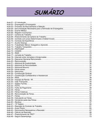 Aula 01 – 01 Introdução.................................................................................................................................1
Aula 02 – Empregado e Empregador.............................................................................................................1
Aula 03 – Processo de Recrutamento e Seleção...........................................................................................2
Aula 04 – Documentação Necessária para a Admissão de Empregados......................................................4
Aula 05 – Exame Médico...............................................................................................................................5
Aula 06 – Registro na Empresa.....................................................................................................................6
Aula 07 – Carteira de Trabalho ...................................................................................................................11
Aula 08 – Preenchimento da Carteira de Trabalho......................................................................................11
Aula 09 – Contrato com prazo Determinado e Indeterminado......................................................................17
Aula 10 – Contrato de Experiência...............................................................................................................18
Aula 11 – Auxílio Doença.............................................................................................................................19
Aula 12 – Trabalhador Menor, Estagiário e Aprendiz...................................................................................19
Aula 13 – Trabalho Temporário....................................................................................................................20
Aula 14 – PIS/PASEP..................................................................................................................................21
Aula 15 – CAGED........................................................................................................................................22
Aula 16 – RAIS............................................................................................................................................23
Aula 17 – Jornada de Trabalho....................................................................................................................24
Aula 18 – Intervalo entre Jornadas e Intrajornadas......................................................................................25
Aula 19 – Descanso Semanal Remunerado................................................................................................27
Aula 20 – Remuneração..............................................................................................................................28
Aula 21 – Adicional de Insalubridade...........................................................................................................30
Aula 22 – Adicional de Periculosidade.........................................................................................................31
Aula 23 – Adicional Noturno.........................................................................................................................32
Aula 24 – Horas extras.................................................................................................................................34
Aula 25 – Descontos....................................................................................................................................35
Aula 26 – Contribuição Sindical...................................................................................................................36
Aula 27 – Contribuição Confederativa e Assistencial...................................................................................37
Aula 28 – INSS............................................................................................................................................38
Aula 29 – Imposto de Renda - IR.................................................................................................................40
Aula 30 – Vale Transporte...........................................................................................................................44
Aula 31 – Salário Família.............................................................................................................................46
Aula 32 – FGTS...........................................................................................................................................47
Aula 33 – Folha de Pagamento....................................................................................................................48
Aula 34 – Férias...........................................................................................................................................51
Aula 35 – Férias Coletivas...........................................................................................................................52
Aula 36 – Remuneração de Férias...............................................................................................................53
Aula 37 – Férias...........................................................................................................................................53
Aula 38 – Calculando as Férias...................................................................................................................56
Aula 39 – Vendendo parte das Férias..........................................................................................................56
Aula 40 – Recibos........................................................................................................................................57
Aula 41 – 13º Salário...................................................................................................................................60
Aula 43 – Rescisão do Contrato de Trabalho...............................................................................................61
Aula 44 – Aviso Prévio.................................................................................................................................65
Aula 45 – Documentos Necessários a Rescisão..........................................................................................67
Aula 46 – Cálculo da Rescisão....................................................................................................................68
Aula 47 – Preenchimento da TRCT .............................................................................................................70
Aula 48 – Seguro Desemprego....................................................................................................................73
SUMÁRIO
 