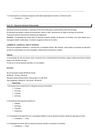 ____________________________________________________________________________________________________
7. A microempresa e a empresa de pequeno porte estão dispensadas de manter o controle de ponto.
( ) Verdadeiro ( ) Falso
Aula 19 – Descanso Semanal RemuneradoAula 19 – Descanso Semanal Remunerado
Descanso semanal remunerado é o descanso de 24 horas consecutivas, quase sempre ocorre aos domingos.
As empresas que adotam o sistema de revezamento, devem a cada 7 semanas dar um folga no domingo ao funcionário.
O descanso semanal não pode ser substituído por pagamento
Feriados: O empregado tem direito além do descanso semanal, também ao descanso nos feriados, mas nada impede que o
empregado trabalhe nestas datas, no entanto o pagamento deve ser em dobro.
LEMBRETE: CARNAVAL NÃO É FERIADO!
Para fins de legislação trabalhista, o carnaval não é considerado feriado. Não obstante, nada impede as empresas de efetuarem
acordo de compensação com seus empregados, relativamente ao período em questão.
CálculoCálculo
A remuneração dos dias de repouso, tanto o semanal como o correspondente aos feriados, integra o salário para todos os efeitos
legais e com ele deve ser pago.
O valor de um dia de descanso equivale a um dia trabalho.
Exemplo:
Se um funcionário recebe R$ 600,00 mensal:
R$ 600,00 ÷ 30 dias = R$ 20,00
Descanso Semanal Remunerado: Total de dias 6: 6 x R$ 20,00
Dias trabalhados: R$ 600,00 – R$ 120,00 = R$ 480,00
Exercícios:Exercícios:
1. De quantas horas consecutivas é o descanso semanal remunerado?
( ) 12 horas
( ) 20 horas
( ) 14 horas
( ) 24 horas
2. Normalmente este descanso acontece no:
( ) Sábado
( ) Domingo
( ) Feriados
( ) Sexta-feira
3. O empregador pode determinar que o empregado trabalhe no dia do descanso semanal, desde que seja pago em dobro.
( ) Verdadeiro ( ) Falso
4. O empregado tem direito além do descanso semanal, também ao descanso nos feriados.
( ) Verdadeiro ( ) Falso
 