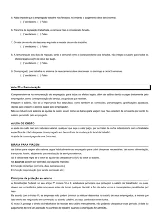 5. Nada impede que o empregado trabalhe nos feriados, no entanto o pagamento deve será normal.
( ) Verdadeiro ( ) Falso
6. Para fins de legislação trabalhista, o carnaval não é considerado feriado.
( ) Verdadeiro ( ) Falso
7. O valor de um dia de descanso equivale a metade de um dia trabalho.
( ) Verdadeiro ( ) Falso
8. A remuneração dos dias de repouso, tanto o semanal como o correspondente aos feriados, não integra o salário para todos os
efeitos legais e com ele deve ser pago.
( ) Verdadeiro ( ) Falso
9. O empregado que trabalha no sistema de revezamento deve descansar no domingo a cada 5 semanas.
( ) Verdadeiro ( ) Falso
Aula 20 – RemuneraçãoAula 20 – Remuneração
Compreendem-se na remuneração do empregado, para todos os efeitos legais, além do salário devido e pago diretamente pelo
empregador, como contraprestação do serviço, as gorjetas que receber.
Integram o salário, não só a importância fixa estipulada, como também as comissões, percentagens, gratificações ajustadas,
diárias para viagem e abonos pagos pelo empregador.
Não se incluem nos salários as ajudas de custo, assim como as diárias para viagem que não excedam de cinqüenta por cento do
salário percebido pelo empregado.
AJUDA DE CUSTOAJUDA DE CUSTO
A ajuda de custo não tem natureza salarial, qualquer que seja o valor pago, por se tratar de verba indenizatória com a finalidade
específica de cobrir despesas do empregado em decorrência de mudança do local de trabalho.
A ajuda de custo é paga de uma única vez.
DIÁRIA PARA VIAGEMDIÁRIA PARA VIAGEM
As diárias para viagem são valores pagos habitualmente ao empregado para cobrir despesas necessárias, tais como: alimentação,
transporte, hotéis, alojamento para realização de serviços externos.
Só é válida esta regra se o valor da ajuda não ultrapassar o 50% do valor do salário.
Os salários podem ser definidos da seguinte maneira:
Em função do tempo (por hora, dias, semanas etc.)
Em função da produção (por tarefa, comissão etc.)
Princípios de proteção ao salárioPrincípios de proteção ao salário
A Constituição Federal, no seu artigo 7º, incisos VI e X, estabelece princípios que protegem o salário do trabalhador, os quais
devem ser consultados pelas empresas antes de tomar qualquer decisão a fim de evitar erros e conseqüentes penalidades por
isso.
De acordo com o inciso VI, as empresas não podem diminuir ou efetuar descontos no salário de seus empregados, a menos que
isso venha ser negociado em convenção ou acordo coletivo, ou seja, combinado entre todos.
O inciso X, protege o direito do trabalhador de receber seu salário mensalmente, não podendo ultrapassar esse período. A data do
pagamento deverá ser acordada no contrato de trabalho quando o empregado for admitido.
 