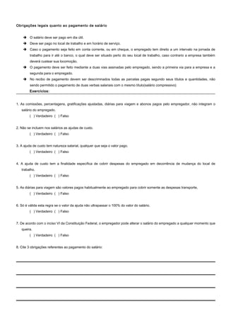 Obrigações legais quanto ao pagamento de salário
 O salário deve ser pago em dia útil.
 Deve ser pago no local de trabalho e em horário de serviço.
 Caso o pagamento seja feito em conta corrente, ou em cheque, o empregado tem direito a um intervalo na jornada de
trabalho para ir até o banco, o qual deve ser situado perto do seu local de trabalho, caso contrario a empresa também
deverá custear sua locomoção.
 O pagamento deve ser feito mediante a duas vias assinadas pelo empregado, sendo a primeira via para a empresa e a
segunda para o empregado.
 No recibo de pagamento devem ser descriminados todas as parcelas pagas segundo seus títulos e quantidades, não
sendo permitido o pagamento de duas verbas salariais com o mesmo título(salário compressivo)
Exercícios:Exercícios:
1. As comissões, percentagens, gratificações ajustadas, diárias para viagem e abonos pagos pelo empregador, não integram o
salário do empregado.
( ) Verdadeiro ( ) Falso
2. Não se incluem nos salários as ajudas de custo.
( ) Verdadeiro ( ) Falso
3. A ajuda de custo tem natureza salarial, qualquer que seja o valor pago.
( ) Verdadeiro ( ) Falso
4. A ajuda de custo tem a finalidade específica de cobrir despesas do empregado em decorrência de mudança do local de
trabalho.
( ) Verdadeiro ( ) Falso
5. As diárias para viagem são valores pagos habitualmente ao empregado para cobrir somente as despesas transporte,
( ) Verdadeiro ( ) Falso
6. Só é válida esta regra se o valor da ajuda não ultrapassar o 100% do valor do salário.
( ) Verdadeiro ( ) Falso
7. De acordo com o inciso VI da Constituição Federal, o empregador pode alterar o salário do empregado a qualquer momento que
queira.
( ) Verdadeiro ( ) Falso
8. Cite 3 obrigações referentes ao pagamento do salário:
 