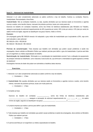 Aula 21 – Adicional de InsalubridadeAula 21 – Adicional de Insalubridade
Adicional: é um valor complementar adicionado ao salário conforme o tipo de trabalho, horários ou condições: Noturno,
Insalubridade, Periculosidade e Hora Extra.
Insalubridade: São as condições insalubres, ou seja, aquelas atividades que sua natureza expõe os funcionários a agentes
nocivos a saúde, como barulho intenso, manuseio de produtos químicos, locais com muita poeira etc.
Exercício de trabalho em condições insalubres, acima dos limites de tolerância estabelecidos pelo Ministério do Trabalho,
assegura a percepção de adicional respectivamente de 40% (quarenta por cento), 20% (vinte por cento) e 10% (dez por cento) do
salário mínimo da região, segundo se classifiquem nos graus máximo, médio e mínimo.
Exemplo:
Um empregado ganha R$ 1000,00 mensal e foi estipulado o grau médio de insalubridade que é equivalente a 20%, veja como
será calculado o valor adicional:
R$ 1000,00 x 20% = R$ 200,00
R$ 1000,00 + R$ 200,00 = R$ 1200,00
Perícias de caracterização: Toda empresa que trabalha com atividades que podem causar problemas à saúde dos
empregados, devem solicitar ao Ministério Público que realizem perícias para definir o grau de insalubridade. A perícia será feita
por um engenheiro ou médico especializado do trabalho.
Neutralização da insalubridade: Eliminação ou a neutralização da insalubridade ocorrerá "com a utilização de equipamento
de proteção individual ao trabalhador, como mascaras, luvas óculos etc, que diminuem a intensidade do agente agressivo a limites
de tolerância".
Empregados menores de idade não podem ser submetidos a trabalhos desta natureza.
Exercícios:Exercícios:
1. Adicional: é um valor complementar adicionado ao salário conforme o tipo de trabalho.
( ) Verdadeiro ( ) Falso
2. Insalubridade São aquelas atividades que sua natureza expõe os funcionários a agentes nocivos a saúde, como barulho
intenso, manuseio de produtos químicos, locais com muita poeira etc.
( ) Verdadeiro ( ) Falso
3. Complete as frase:
Exercício de trabalho em condições _________________, acima dos limites de tolerância estabelecidos pelo
____________________________, assegura a percepção de adicional respectivamente de _____, ______ e ______ do salário
mínimo da região, segundo se classifiquem nos graus _________________, _______________ e ________________.
4. A própria empresa que realiza a perícia para definir o grau de insalubridade.
( ) Verdadeiro ( ) Falso
5. Toda empresa que trabalha com atividades que podem causar problemas à saúde dos empregados, deve solicitar ao Ministério
Público que realizem perícias.
( ) Verdadeiro ( ) Falso
6. A perícia será feita por um engenheiro ou médico especializado do trabalho.
 