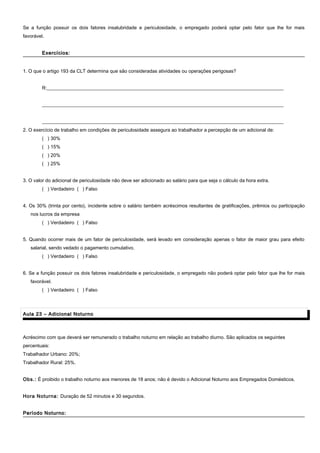 Se a função possuir os dois fatores insalubridade e periculosidade, o empregado poderá optar pelo fator que lhe for mais
favorável.
Exercícios:Exercícios:
1. O que o artigo 193 da CLT determina que são consideradas atividades ou operações perigosas?
R:__________________________________________________________________________________________________
____________________________________________________________________________________________________
____________________________________________________________________________________________________
2. O exercício de trabalho em condições de periculosidade assegura ao trabalhador a percepção de um adicional de:
( ) 30%
( ) 15%
( ) 20%
( ) 25%
3. O valor do adicional de periculosidade não deve ser adicionado ao salário para que seja o cálculo da hora extra.
( ) Verdadeiro ( ) Falso
4. Os 30% (trinta por cento), incidente sobre o salário também acréscimos resultantes de gratificações, prêmios ou participação
nos lucros da empresa
( ) Verdadeiro ( ) Falso
5. Quando ocorrer mais de um fator de periculosidade, será levado em consideração apenas o fator de maior grau para efeito
salarial, sendo vedado o pagamento cumulativo.
( ) Verdadeiro ( ) Falso
6. Se a função possuir os dois fatores insalubridade e periculosidade, o empregado não poderá optar pelo fator que lhe for mais
favorável.
( ) Verdadeiro ( ) Falso
Aula 23 – Adicional NoturnoAula 23 – Adicional Noturno
Acréscimo com que deverá ser remunerado o trabalho noturno em relação ao trabalho diurno. São aplicados os seguintes
percentuais:
Trabalhador Urbano: 20%;
Trabalhador Rural: 25%.
Obs.: É proibido o trabalho noturno aos menores de 18 anos; não é devido o Adicional Noturno aos Empregados Domésticos.
Hora Noturna: Duração de 52 minutos e 30 segundos.
Período Noturno:Período Noturno:
 
