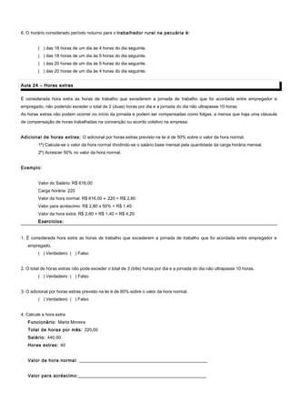 6. O horário considerado período noturno para o trabalhador rural na pecuária é:
( ) das 18 horas de um dia às 4 horas do dia seguinte.
( ) das 18 horas de um dia às 5 horas do dia seguinte.
( ) das 20 horas de um dia às 5 horas do dia seguinte.
( ) das 20 horas de um dia às 4 horas do dia seguinte.
Aula 24 – Horas extrasAula 24 – Horas extras
É considerada hora extra as horas de trabalho que excederem a jornada de trabalho que foi acordada entre empregador e
empregado, não podendo exceder o total de 2 (duas) horas por dia e a jornada do dia não ultrapasse 10 horas.
As horas extras não podem ocorrer no início da jornada e podem ser compensadas como folgas, a menos que haja uma cláusula
de compensação de horas trabalhadas na convenção ou acordo coletivo na empresa.
Adicional de horas extras: O adicional por horas extras previsto na lei é de 50% sobre o valor da hora normal.
1º) Calcula-se o valor da hora normal dividindo-se o salário base mensal pela quantidade da carga horária mensal.
2º) Acrescer 50% no valor da hora normal.
Exemplo:
Valor do Salário: R$ 616,00
Carga horária: 220
Valor da hora normal: R$ 616,00 ÷ 220 = R$ 2,80
Valor para acréscimo: R$ 2,80 x 50% = R$ 1,40
Valor da hora extra: R$ 2,80 + R$ 1,40 = R$ 4,20
Exercícios:Exercícios:
1. É considerada hora extra as horas de trabalho que excederem a jornada de trabalho que foi acordada entre empregador e
empregado.
( ) Verdadeiro ( ) Falso
2. O total de horas extras não pode exceder o total de 3 (três) horas por dia e a jornada do dia não ultrapasse 10 horas.
( ) Verdadeiro ( ) Falso
3. O adicional por horas extras previsto na lei é de 60% sobre o valor da hora normal.
( ) Verdadeiro ( ) Falso
4. Calcule a hora extra
Funcionário: Marta Moreira
Total de horas por mês: 220,00
Salário: 440,00
Horas extras: 40
Valor da hora normal: __________________________________________________
Valor para acréscimo:__________________________________________________
 