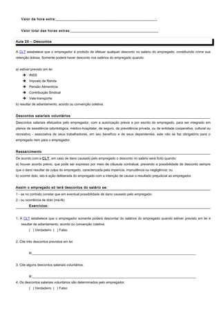 Valor da hora extra:____________________________________________________
Valor total das horas extras:_____________________________________________
Aula 25 – DescontosAula 25 – Descontos
A CLT estabelece que o empregador é proibido de efetuar qualquer desconto no salário do empregado, constituindo crime sua
retenção dolosa. Somente poderá haver desconto nos salários do empregado quando:
a) estiver previsto em lei:
 INSS
 Imposto de Renda
 Pensão Alimentícia
 Contribuição Sindical
 Vale-transporte
b) resultar de adiantamento, acordo ou convenção coletiva.
Descontos salariais voluntáriosDescontos salariais voluntários
Descontos salariais efetuados pelo empregador, com a autorização prévia e por escrito do empregado, para ser integrado em
planos de assistência odontológica, médico-hospitalar, de seguro, de previdência privada, ou de entidade cooperativa, cultural ou
recreativo - associativa de seus trabalhadores, em seu benefício e de seus dependentes, este não se faz obrigatório para o
empregado nem para o empregador.
RessarcimentoRessarcimento
De acordo com a CLT, em caso de dano causado pelo empregado o desconto no salário será lícito quando:
a) houver acordo prévio, que pode ser expresso por meio de cláusula contratual, prevendo a possibilidade de desconto sempre
que o dano resultar de culpa do empregado, caracterizada pela imperícia, imprudência ou negligência; ou
b) ocorrer dolo, isto é ação deliberada do empregado com a intenção de causar o resultado prejudicial ao empregador.
Assim o empregado só terá descontos do salário se:Assim o empregado só terá descontos do salário se:
1 - se no contrato constar que em eventual possibilidade de dano causado pelo empregado;
2 - ou ocorrência de dolo (má-fé)
Exercícios:Exercícios:
1. A CLT estabelece que o empregador somente poderá descontar do salários do empregado quando estiver previsto em lei e
resultar de adiantamento, acordo ou convenção coletiva.
( ) Verdadeiro ( ) Falso
2. Cite três descontos previstos em lei:
R:__________________________________________________________________________________________________
3. Cite alguns descontos salariais voluntários:
R:__________________________________________________________________________________________________
4. Os descontos salariais voluntários são determinados pelo empregador.
( ) Verdadeiro ( ) Falso
 