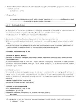 5. O empregador poderá efetuar descontos do salário empregado quando houver acordo prévio, que pode ser expresso por meio
de cláusula contratual.
( ) Verdadeiro ( ) Falso
6. Complete a frase:
O empregador poderá efetuar descontos do salário empregado quando ocorrer ______________, isto é ação deliberada do
______________________ com a intenção de causar o resultado prejudicial ao ________________________.
Aula 26 – Contribuição SindicalAula 26 – Contribuição Sindical
Os empregadores em geral deverão descontar de seus empregados a contribuição sindical no mês de março de cada ano, no
valor correspondente à remuneração de um dia de trabalho, qualquer que seja a forma de remuneração.
Considera-se um dia de trabalho, para fins de contribuição sindical:
a) uma jornada normal de trabalho, no caso de pagamento por hora, dia, semana, quinzena ou mês;
b) 1/30 (um trinta avos) da quantia percebida no mês anterior, quando a remuneração for paga por tarefa, empreitada, comissão,
etc.;
c) 1/30 (um trinta avos) da importância que tiver servido de base ao desconto da contribuição previdenciária, quando o salário for
pago em utilidades (in natura) ou nos casos em que o empregado receba habitualmente gorjetas.
Empregados Admitidos no curso do Ano
Admitidos em janeiro e fevereiro:
Com relação aos empregados admitidos no mês de janeiro e fevereiro, o desconto da contribuição sindical ocorrerá em março.
Admitidos em março:
Por ocasião da admissão no mês de março, cabe à empresa verificar se o empregado já foi descontado da contribuição sindical
pela empresa anterior. Como a referida contribuição é anual, somente proceder-se-á ao seu desconto caso ainda não tenha
ocorrido pela empresa anterior.
Admitidos após março:
No momento da admissão de empregados no curso do ano, caberá à empresa verificar se o empregado não contribuiu em
emprego anterior. Em caso positivo, não se procederá ao novo desconto. Em caso negativo, competirá à empresa efetuar o
desconto em questão no mês seguinte ao da admissão, recolhendo a contribuição ao sindicato de classe no mês subseqüente ao
do desconto.
Exemplo: empregado admitido no mês de julho
- desconto da contribuição sindical no mês de agosto.
Calculando a Contribuição Sindical
Paulo César Barros ganha R$ 930,00 por mês.
Então: R$ 930,00 ¸ 30 = R$ 31,00
O desconto da Contribuição Sindical é igual a R$ 31,00 para quem ganha R$ 930,00
Exercícios:Exercícios:
1. Os empregadores em geral deverão descontar de seus empregados a contribuição sindical no mês de março de cada ano.
( ) Verdadeiro ( ) Falso
 