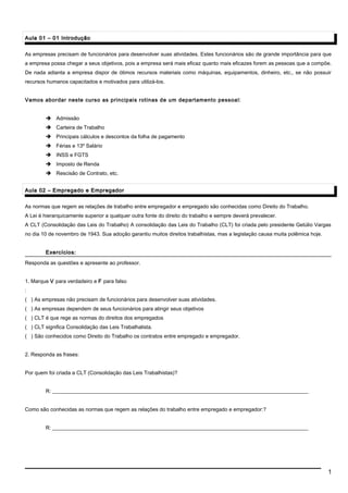 Aula 01 – 01 IntroduçãoAula 01 – 01 Introdução
As empresas precisam de funcionários para desenvolver suas atividades. Estes funcionários são de grande importância para que
a empresa possa chegar a seus objetivos, pois a empresa será mais eficaz quanto mais eficazes forem as pessoas que a compõe.
De nada adianta a empresa dispor de ótimos recursos materiais como máquinas, equipamentos, dinheiro, etc., se não possuir
recursos humanos capacitados e motivados para utilizá-los.
Vamos abordar neste curso as principais rotinas de um departamento pessoal:
 Admissão
 Carteira de Trabalho
 Principais cálculos e descontos da folha de pagamento
 Férias e 13º Salário
 INSS e FGTS
 Imposto de Renda
 Rescisão de Contrato, etc.
Aula 02 – Empregado e EmpregadorAula 02 – Empregado e Empregador
As normas que regem as relações de trabalho entre empregador e empregado são conhecidas como Direito do Trabalho.
A Lei é hierarquicamente superior a qualquer outra fonte do direito do trabalho e sempre deverá prevalecer.
A CLT (Consolidação das Leis do Trabalho) A consolidação das Leis do Trabalho (CLT) foi criada pelo presidente Getúlio Vargas
no dia 10 de novembro de 1943. Sua adoção garantiu muitos direitos trabalhistas, mas a legislação causa muita polêmica hoje.
Exercícios:Exercícios:
Responda as questões e apresente ao professor.
1. Marque V para verdadeiro e F para falso
:
( ) As empresas não precisam de funcionários para desenvolver suas atividades.
( ) As empresas dependem de seus funcionários para atingir seus objetivos
( ) CLT é que rege as normas do direitos dos empregados
( ) CLT significa Consolidação das Leis Trabalhalista.
( ) São conhecidos como Direito do Trabalho os contratos entre empregado e empregador.
2. Responda as frases:
Por quem foi criada a CLT (Consolidação das Leis Trabalhistas)?
R: __________________________________________________________________________________________________
Como são conhecidas as normas que regem as relações do trabalho entre empregado e empregador:?
R: __________________________________________________________________________________________________
1
 