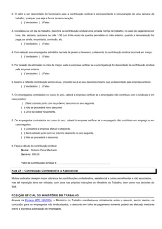 2. O valor a ser descontado do funcionário para a contribuição sindical é correspondente à remuneração de uma semana de
trabalho, qualquer que seja a forma de remuneração.
( ) Verdadeiro ( ) Falso
3. Considera-se um dia de trabalho, para fins de contribuição sindical uma jornada normal de trabalho, no caso de pagamento por
hora, dia, semana, quinzena ou mês 1/30 (um trinta avos) da quantia percebida no mês anterior, quando a remuneração for
paga por tarefa, empreitada, comissão, etc.
( ) Verdadeiro ( ) Falso
4. Com relação aos empregados admitidos no mês de janeiro e fevereiro, o desconto da contribuição sindical ocorrerá em março.
( ) Verdadeiro ( ) Falso
5. Por ocasião da admissão no mês de março, cabe à empresa verificar se o empregado já foi descontado da contribuição sindical
pela empresa anterior.
( ) Verdadeiro ( ) Falso
6. Mesmo a referida contribuição sendo anual, proceder-se-á ao seu desconto mesmo que já descontado pela empresa anterior.
( ) Verdadeiro ( ) Falso
7. Os empregados contratados no curso do ano, caberá à empresa verificar se o empregado não contribuiu com o sindicato e em
caso positivo:
( ) Será cobrado junto com no próximo desconto no ano seguinte.
( ) Não se procederá novo desconto
( ) Deve-se cobrar novamente.
8. Os empregados contratados no curso do ano, caberá à empresa verificar se o empregado não contribuiu em emprego e em
caso negativo:
( ) Competirá à empresa efetuar o desconto
( ) Será cobrado junto com no próximo desconto no ano seguinte.
( ) Não se procederá o desconto.
9. Faça o cálculo da contribuição sindical:
Nome: Roberto Pena Machado
Salário: 600,00
Valor da Contribuição Sindical é: ___________________________________________
Aula 27 – Contribuição Confederativa e AssistencialAula 27 – Contribuição Confederativa e Assistencial
Muitos sindicatos desejam impor cobrança das contribuições confederativa, assistencial e outras semelhantes a não associados,
mas tal imposição deve ser refutada, com base nas próprias instruções do Ministério do Trabalho, bem como nas decisões do
TST.
POSIÇÃO OFICIAL DO MINISTÉRIO DO TRABALHOPOSIÇÃO OFICIAL DO MINISTÉRIO DO TRABALHO
Através da Portaria MTE 160/2004, o Ministério do Trabalho manifestou-se oficialmente sobre o assunto, sendo taxativo na
conclusão: para os empregados não sindicalizados, o desconto em folha de pagamento somente poderá ser efetuado mediante
prévia e expressa autorização do empregado.
 