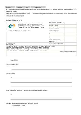Admilton 1500,00 11 % R$ 165,00
Se o empregado ganha um salário superior a R$ 2.668,15 não se deve calcular 11%, deve-se descontar apenas o valor do TETO
que é de R$ 293,49.
GPS - A Guia da Previdência Social (GPS) é o documento hábil para o recolhimento das contribuições sociais dos contribuintes
individuais da Previdência Social.
Este é o modelo de GPS:
Exercícios:Exercícios:
1. O que significa INSS?
R:__________________________________________________________________________________________________
2. O que é INSS?
R:__________________________________________________________________________________________________
____________________________________________________________________________________________________
____________________________________________________________________________________________________
3. Cite três tipos de benefícios e serviços oferecidos pela Previdência Social?
R:__________________________________________________________________________________________________
____________________________________________________________________________________________________
4. O INSS também é responsável pelos servidores públicos.
( ) Verdadeiro ( ) Falso
 