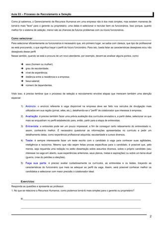 Aula 03 – Processo de Recrutamento e SeleçãoAula 03 – Processo de Recrutamento e Seleção
Como já sabemos, o Gerenciamento de Recursos Humanos em uma empresa não é dos mais simples, mas existem maneiras de
torná-lo mais "leve" para o gerente ou proprietário; uma delas é selecionar e recrutar bem os funcionários. Isso porque, quanto
melhor for o sistema de seleção, menor são as chances de futuros problemas com os novos funcionários.
Como selecionarComo selecionar
Para selecionar eficientemente os funcionários é necessário que, em primeiro lugar, se saiba com clareza, que tipo de profissional
se está procurando, o que significa traçar o perfil do futuro funcionário. Para isto, basta listar as características desejáveis e/ou não
desejáveis desse perfil
Nesse sentido, quando se está a procura de um novo atendente, por exemplo, devem-se analisar alguns pontos, como:
 sexo (homem ou mulher);
 grau de escolaridade;
 nível de experiência;
 distância entre a residência e a empresa;
 faixa salarial;
 número de dependentes.
Visto isso, é preciso lembrar que o processo de seleção e recrutamento envolve etapas que merecem também uma atenção
especial:
1) Anúncio: o anúncio referente à vaga disponível na empresa deve ser feito nos veículos de divulgação mais
utilizados em sua região (jornal, sites, etc.), detalhando-se o "perfil" de colaborador que interessa à empresa.
2) Avaliação: é preciso também fazer uma prévia avaliação dos currículos enviados e, a partir deles, selecionar os que
mais se enquadram no perfil estabelecido para, então, partir para a etapa de entrevistas.
3) Entrevista: a entrevista pode ser um pouco impessoal, a fim de conseguir certo relaxamento do entrevistado e,
assim, conhecê-lo melhor. É necessário questionar as informações apresentadas no currículo e pedir um
detalhamento delas, como experiência profissional adquirida, escolaridade e cursos diversos.
4) Teste: é sempre interessante fazer um teste escrito com o candidato à vaga para conhecer suas agilidades,
inteligência e raciocínio. Mesmo que não sejam feitas provas específicas para o candidato, é possível que, pelo
menos, seja requerida uma redação no estilo dissertação sobre assuntos diversos, sobre o próprio candidato (seu
interesse na vaga em aberto, suas experiências anteriores, seus planos, metas e aspirações) ou sobre um tema atual
(guerra, crise do petróleo e eleições).
5) Faça sua parte: é preciso avaliar cuidadosamente os currículos, as entrevistas e os testes, traçando as
características do funcionário que mais se adequar ao perfil da vaga. Assim, será possível conhecer melhor os
candidatos e selecionar com maior precisão o colaborador ideal.
Exercícios:Exercícios:
Responda as questões e apresente ao professor.
1. No que se relaciona a Recursos Humanos, como podemos torná-lo mais simples para o gerente ou proprietário?
R:__________________________________________________________________________________________________
____________________________________________________________________________________________________
2
 