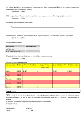 1. O salário família é um benefício pago aos trabalhadores com salário mensal de até R$ 700,44, para auxiliar no sustento dos
filhos de até 14 anos incompletos ou inválidos.
( ) Verdadeiro ( ) Falso
2. São equiparados aos filhos, os enteados e os tutelados que não possuem bens suficientes para o próprio sustento.
( ) Verdadeiro ( ) Falso
3. Quem tem direito ao beneficio Salário-família?
R:__________________________________________________________________________________________________
____________________________________________________________________________________________________
4. Os empregados domésticos, contribuintes individuais, segurados especiais e facultativos não recebem salário-família.
( ) Verdadeiro ( ) Falso
5. Preencha a tabela abaixo:
RendimentosRendimentos Salário-famíliaSalário-família
até R$ 414,78
de R$ 414,79 até 623,44
6. Para ter direito ao Salário-família deve ter no mínimo 1 ano de carteira assinada.
( ) Verdadeiro ( ) Falso
7. Calcule o benefício bolsa-família
Funcionários Salário Valor do Benefício Dependentes
cadastrados
Valor total benefício Total a receber
Marta 300,00 21,27 2 42,54 342,54
Paula 400,00 1
Roberta 500,00 4
Marcelo 600,00 3
Sandra 800,00 2
Aula 32 – FGTSAula 32 – FGTS
FGTS – Fundo de garantia por tempo de serviço – é uma poupança aberta pela empresa em nome do trabalhador, onde o
empregador deposita 8% do valor do salário do empregado. Este valor pode mudar para 8,5% conforme o regime tributário da
empresa.
As empresas são obrigadas a depositar este valor até o sétimo dia de cada mês.
Exemplo do cálculo:
Rendimentos R$ 849,00
FGTS x 8%
 
