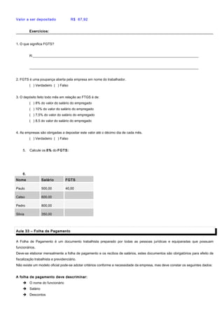 Valor a ser depositado R$ 67,92
Exercícios:Exercícios:
1. O que significa FGTS?
R:__________________________________________________________________________________________________
____________________________________________________________________________________________________
2. FGTS é uma poupança aberta pela empresa em nome do trabalhador.
( ) Verdadeiro ( ) Falso
3. O depósito feito todo mês em relação ao FTGS é de:
( ) 8% do valor do salário do empregado
( ) 10% do valor do salário do empregado
( ) 7,5% do valor do salário do empregado
( ) 8,5 do valor do salário do empregado
4. As empresas são obrigadas a depositar este valor até o décimo dia de cada mês.
( ) Verdadeiro ( ) Falso
5. Calcule os 8% do FGTS:
6.
Nome Salário FGTS
Paulo 500,00 40,00
Celso 600,00
Pedro 800,00
Silvia 350,00
Aula 33 – Folha de PagamentoAula 33 – Folha de Pagamento
A Folha de Pagamento é um documento trabalhista preparado por todas as pessoas jurídicas e equiparadas que possuam
funcionários.
Deve-se elaborar mensalmente a folha de pagamento e os recibos de salários, estes documentos são obrigatórios para efeito de
fiscalização trabalhista e previdenciário.
Não existe um modelo oficial pode-se adotar critérios conforme a necessidade da empresa, mas deve constar os seguintes dados:
A folha de pagamento deve descriminar:A folha de pagamento deve descriminar:
 O nome do funcionário
 Salário
 Descontos
 