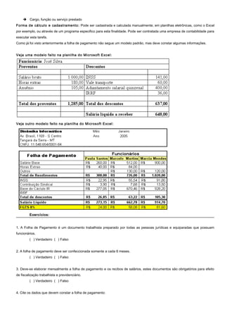  Cargo, função ou serviço prestado
Forma de cálculo e cadastramento: Pode ser cadastrada e calculada manualmente; em planilhas eletrônicas, como o Excel
por exemplo, ou através de um programa especifico para esta finalidade. Pode ser contratada uma empresa de contabilidade para
executar esta tarefa.
Como já foi visto anteriormente a folha de pagamento não segue um modelo padrão, mas deve constar algumas informações.
Veja uma modelo feito na planilha do Microsoft Excel:
Veja outro modelo feito na planilha do Microsoft Excel:
Exercícios:Exercícios:
1. A Folha de Pagamento é um documento trabalhista preparado por todas as pessoas jurídicas e equiparadas que possuam
funcionários.
( ) Verdadeiro ( ) Falso
2. A folha de pagamento deve ser confeccionada somente a cada 6 meses.
( ) Verdadeiro ( ) Falso
3. Deve-se elaborar mensalmente a folha de pagamento e os recibos de salários, estes documentos são obrigatórios para efeito
de fiscalização trabalhista e previdenciário.
( ) Verdadeiro ( ) Falso
4. Cite os dados que devem constar a folha de pagamento:
 