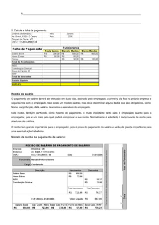 R:__________________________________________________________________________________________________
____________________________________________________________________________________________________
5. Calcule a folha de pagamento:
Recibo de salárioRecibo de salário
O pagamento do salário deverá ser efetuado em duas vias, assinado pelo empregado, a primeiro via fica na própria empresa e
segunda fica com o empregado. Não existe um modelo padrão, mas deve discriminar alguns dados que são obrigatórios, como:
Nome, cargo/função, data, salário, descontos e assinatura do empregado.
Este recibo, também conhecido como holerite de pagamento, é muito importante tanto para o empregado quanto para o
empregador, pois é um meio pelo qual poderá comprovar a sua renda. Normalmente é solicitado o comprovante de renda para
aberturas de créditos.
O recibo tem grande importância para o empregador, pois é prova do pagamento do salário e serão de grande importância para
uma eventual ação trabalhista.
Modelo de recibo de pagamento de salário:
 