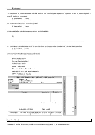 Exercícios:Exercícios:
1. O pagamento do salário deverá ser efetuado em duas vias, assinado pelo empregado, a primeiro via fica na própria empresa e
segunda fica com o empregado.
( ) Verdadeiro ( ) Falso
2. O modelo do recibo segue um modelo padrão.
( ) Verdadeiro ( ) Falso
3. Cite quais dados que são obrigatórios em um recibo de salário.
R:__________________________________________________________________________________________________
____________________________________________________________________________________________________
4. O recibo pode é prova do pagamento do salário e serão de grande importância para uma eventual ação trabalhista.
( ) Verdadeiro ( ) Falso
5. Preencha o recibo abaixo com os seguinte dados:
Nome: Pedro Álvares
Função: Assistente Geral
Salário Base: 380,00
Carga Horária: 220
Números de Horas Extras: 20 horas
Desconto do INSS: Ver tabela de alíquota
IRRF: Ver tabela de alíquota
Aula 34 – FériasAula 34 – Férias
Férias são os 30 dias de descanso que é concedido ao empregado após 12 de meses de trabalho.
 