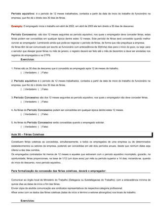 Período aquisitivo: é o período de 12 meses trabalhados, contados a partir da data de inicio do trabalho do funcionário na
empresa, que lhe dá o direito dos 30 dias de férias.
Exemplo:Exemplo: O empregado inicia o trabalho em abril de 2002, em abril de 2003 ele tem direito a 30 dias de descanso.
Período Concessivo: são dos 12 meses seguintes ao período aquisitivo, nos quais o empregador deve conceder férias, estas
férias podem ser concedidas em qualquer época dentre estes 12 meses. Este período de férias será concedido quando melhor
convier ao empregador. Lembrando ainda que pode-se negociar o período de férias, de forma que não prejudique a empresa.
As férias têm de ser comunicado por escrito ao funcionário com antecedência de 30(trinta) dias para o início do gozo, ou seja: para
o servidor que desejar gozar férias no mês de janeiro, o registro deverá ser feito até o mês de dezembro e deve ser anotadas nos
registros de empregados e na CTPS.
Exercícios:Exercícios:
1. Férias são os 30 dias de descanso que é concedido ao empregado após 12 de meses de trabalho.
( ) Verdadeiro ( ) Falso
2. Período aquisitivo é o período de 12 meses trabalhados, contados a partir da data de inicio do trabalho do funcionário na
empresa, que lhe dá o direito dos 30 dias de férias.
( ) Verdadeiro ( ) Falso
3. Período Concessivo são dos 12 meses seguintes ao período aquisitivo, nos quais o empregador não deve conceder férias.
( ) Verdadeiro ( ) Falso
4. As férias do Período Concessivo podem ser concedidas em qualquer época dentre estes 12 meses.
( ) Verdadeiro ( ) Falso
5. As férias do Período Concessivo serão concedidas quando o empregado solicitar.
( ) Verdadeiro ( ) Falso
Aula 35 – Férias ColetivasAula 35 – Férias Coletivas
Constituem férias coletivas as concedidas, simultaneamente, a todos os empregados de uma empresa ou de determinados
estabelecimentos ou setores da empresa, podendo ser concedidas em até dois períodos anuais, desde que nenhum deles seja
inferior a dez dias corridos.
Os empregados contratados há menos de 12 meses e aqueles que estiverem com o período aquisitivo incompleto, gozarão, na
oportunidade, férias proporcionais, na base de 1/12 (um doze avos) por mês ou período superior a 14 dias, iniciando-se, quando
do início do descanso, novo período aquisitivo.
Para formalização da concessão das férias coletivas, deverá o empregador:Para formalização da concessão das férias coletivas, deverá o empregador:
Comunicar ao órgão local de Ministério do Trabalho (Delegacia ou Subdelegacias do Trabalho), com a antecedência mínima de
quinze dias as datas de início e fim das férias.
Enviar cópia da aludida comunicação aos sindicatos representativos da respectiva categoria profissional;
Afixar aviso com os dados das férias coletivas (datas de início e término e setores abrangidos) nos locais de trabalho.
Exercícios:Exercícios:
 