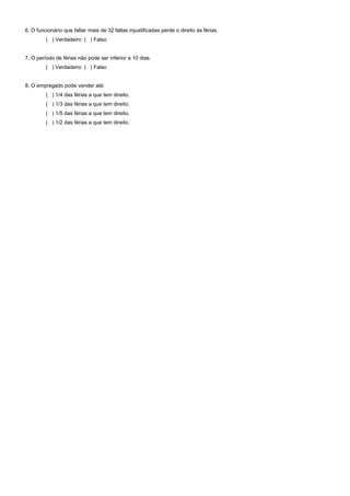 6. O funcionário que faltar mais de 32 faltas injustificadas perde o direito às férias.
( ) Verdadeiro ( ) Falso
7. O período de férias não pode ser inferior a 10 dias.
( ) Verdadeiro ( ) Falso
8. O empregado pode vender até:
( ) 1/4 das férias a que tem direito.
( ) 1/3 das férias a que tem direito.
( ) 1/5 das férias a que tem direito.
( ) 1/2 das férias a que tem direito.
 