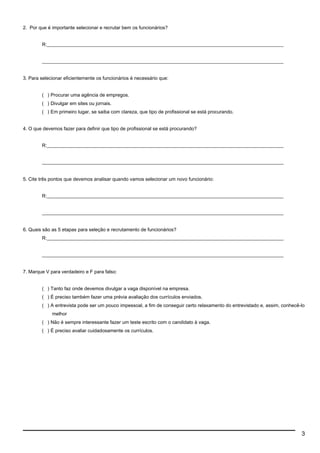 2. Por que é importante selecionar e recrutar bem os funcionários?
R:__________________________________________________________________________________________________
____________________________________________________________________________________________________
3. Para selecionar eficientemente os funcionários é necessário que:
( ) Procurar uma agência de empregos.
( ) Divulgar em sites ou jornais.
( ) Em primeiro lugar, se saiba com clareza, que tipo de profissional se está procurando.
4. O que devemos fazer para definir que tipo de profissional se está procurando?
R:__________________________________________________________________________________________________
____________________________________________________________________________________________________
5. Cite três pontos que devemos analisar quando vamos selecionar um novo funcionário:
R:__________________________________________________________________________________________________
____________________________________________________________________________________________________
6. Quais são as 5 etapas para seleção e recrutamento de funcionários?
R:__________________________________________________________________________________________________
____________________________________________________________________________________________________
7. Marque V para verdadeiro e F para falso:
( ) Tanto faz onde devemos divulgar a vaga disponível na empresa.
( ) É preciso também fazer uma prévia avaliação dos currículos enviados.
( ) A entrevista pode ser um pouco impessoal, a fim de conseguir certo relaxamento do entrevistado e, assim, conhecê-lo
melhor
( ) Não é sempre interessante fazer um teste escrito com o candidato à vaga.
( ) É preciso avaliar cuidadosamente os currículos.
3
 