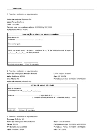 Exercícios:Exercícios:
1. Preencha o recibo com os seguintes dados:
Nome da empresa: Dinâmika S/A
Local: Tangará da Serra
Data: 15/11/2005
Período para conversão em abono: 01/01/2006 a 10/01/2006
Funcionário: Marcos Pereira
2. Preencha o recibo com os seguintes dados:
Nome do empregado: Marcelo Martins
Valor do Abono: 200,00
Dias Abono: 10
Nome da empresa: Dinâmika S/A
Local: Tangará da Serra
Data: 08/12/2004
Período aquisitivo: 01/12/2004 a 10/12/2004
3. Preencha o recibo com os seguintes dados:
Empresa: Dinâmika S/A
Nome do empregado: Marcelo Martins
Férias: 600,00
1/3 Constitucional: 200,00
INSS: Consulte a tabela
IRRF: Consulte a tabela
Período aquisitivo: 01/12/2004 a 30/11/2005
Período de Férias: 01/12/2005 a 31/12/2005
Data: 28/11/2005
 