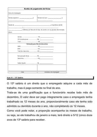 Aula 41 – 13º SalárioAula 41 – 13º Salário
O 13º salário é um direito que o empregado adquire a cada mês de
trabalho, mas é pago somente no final do ano.
Trata-se de uma gratificação que o funcionário recebe todo mês de
dezembro. O valor deve ser pago integramente caso o empregado tenha
trabalhado os 12 meses do ano, proporcionalmente caso ele tenha sido
admitido ou demitido durante o ano, não completando os 12 meses.
Como você pode notar, a proporção acompanha os meses de trabalho,
ou seja, se ele trabalhou de janeiro a maio, terá direito a 5/12 (cinco doze
avos de 13º salário para receber.
 