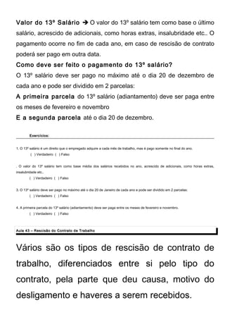 Valor do 13º Salário  O valor do 13º salário tem como base o último
salário, acrescido de adicionais, como horas extras, insalubridade etc.. O
pagamento ocorre no fim de cada ano, em caso de rescisão de contrato
poderá ser pago em outra data.
Como deve ser feito o pagamento do 13º salário?
O 13º salário deve ser pago no máximo até o dia 20 de dezembro de
cada ano e pode ser dividido em 2 parcelas:
A primeira parcela do 13º salário (adiantamento) deve ser paga entre
os meses de fevereiro e novembro
E a segunda parcela até o dia 20 de dezembro.
Exercícios:Exercícios:
1. O 13º salário é um direito que o empregado adquire a cada mês de trabalho, mas é pago somente no final do ano.
( ) Verdadeiro ( ) Falso
. O valor do 13º salário tem como base média dos salários recebidos no ano, acrescido de adicionais, como horas extras,
insalubridade etc..
( ) Verdadeiro ( ) Falso
3. O 13º salário deve ser pago no máximo até o dia 20 de Janeiro de cada ano e pode ser dividido em 2 parcelas:
( ) Verdadeiro ( ) Falso
4. A primeira parcela do 13º salário (adiantamento) deve ser paga entre os meses de fevereiro e novembro.
( ) Verdadeiro ( ) Falso
Aula 43 – Rescisão do Contrato de TrabalhoAula 43 – Rescisão do Contrato de Trabalho
Vários são os tipos de rescisão de contrato de
trabalho, diferenciados entre si pelo tipo do
contrato, pela parte que deu causa, motivo do
desligamento e haveres a serem recebidos.
 