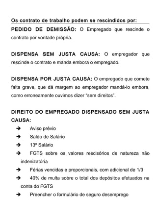 Os contrato de trabalho podem se rescindidos por:Os contrato de trabalho podem se rescindidos por:
PEDIDO DE DEMISSÃO:PEDIDO DE DEMISSÃO: O Empregado que rescinde o
contrato por vontade própria.
DISPENSA SEM JUSTA CAUSA:DISPENSA SEM JUSTA CAUSA: O empregador que
rescinde o contrato e manda embora o empregado.
DISPENSA POR JUSTA CAUSA:DISPENSA POR JUSTA CAUSA: O empregado que comete
falta grave, que dá margem ao empregador mandá-lo embora,
como erroneamente ouvimos dizer “sem direitos”.
DIREITO DO EMPREGADO DISPENSADO SEM JUSTADIREITO DO EMPREGADO DISPENSADO SEM JUSTA
CAUSA:CAUSA:
 Aviso prévio
 Saldo de Salário
 13º Salário
 FGTS sobre os valores rescisórios de natureza não
indenizatória
 Férias vencidas e proporcionais, com adicional de 1/3
 40% de multa sobre o total dos depósitos efetuados na
conta do FGTS
 Preencher o formulário de seguro desemprego
 