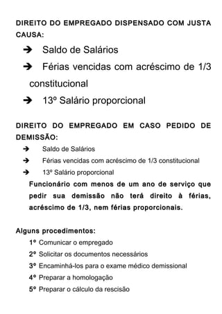 DIREITO DO EMPREGADO DISPENSADO COM JUSTADIREITO DO EMPREGADO DISPENSADO COM JUSTA
CAUSA:CAUSA:
 Saldo de Salários
 Férias vencidas com acréscimo de 1/3
constitucional
 13º Salário proporcional
DIREITO DO EMPREGADO EM CASO PEDIDO DEDIREITO DO EMPREGADO EM CASO PEDIDO DE
DEMISSÃO:DEMISSÃO:
 Saldo de Salários
 Férias vencidas com acréscimo de 1/3 constitucional
 13º Salário proporcional
Funcionário com menos de um ano de serviço queFuncionário com menos de um ano de serviço que
pedir sua demissão não terá direito à férias,pedir sua demissão não terá direito à férias,
acréscimo de 1/3, nem férias proporcionais.acréscimo de 1/3, nem férias proporcionais.
Alguns procedimentos:Alguns procedimentos:
1º Comunicar o empregado
2º Solicitar os documentos necessários
3º Encaminhá-los para o exame médico demissional
4º Preparar a homologação
5º Preparar o cálculo da rescisão
 