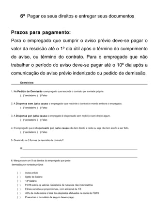 6º Pagar os seus direitos e entregar seus documentos
Prazos para pagamento:Prazos para pagamento:
Para o empregado que cumprir o aviso prévio deve-se pagar o
valor da rescisão até o 1º dia útil após o término do cumprimento
do aviso, ou término do contrato. Para o empregado que não
trabalhar o período do aviso deve-se pagar até o 10º dia após a
comunicação do aviso prévio indenizado ou pedido de demissão.
Exercícios:Exercícios:
1. No1. No Pedido de DemissãoPedido de Demissão o eo empregado que rescinde o contrato por vontade própria.
( ) Verdadeiro ( ) Falso
2. A Dispensa sem justa causaDispensa sem justa causa oo empregador que rescinde o contrato e manda embora o empregado.
( ) Verdadeiro ( ) Falso
3. A Dispensa por justa causaDispensa por justa causa o empregado é dispensado sem motivo e sem direito algum.
( ) Verdadeiro ( ) Falso
4. O empregado que é dispensado por justa causa não tem direito a nada ou seja não tem acerto a ser feito.
( ) Verdadeiro ( ) Falso
5. Quais são os 3 formas de rescisão de contrato?
R:__________________________________________________________________________________________________
____________________________________________________________________________________________________
6. Marque com um X os direitos do empregado que pede
demissão por vontade própria:
( ) Aviso prévio
( ) Saldo de Salário
( ) 13º Salário
( ) FGTS sobre os valores rescisórios de natureza não indenizatória
( ) Férias vencidas e proporcionais, com adicional de 1/3
( ) 40% de multa sobre o total dos depósitos efetuados na conta do FGTS
( ) Preencher o formulário de seguro desemprego
 