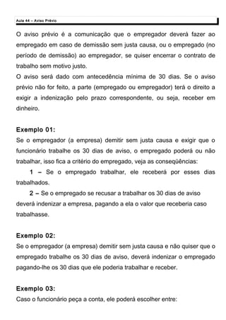 Aula 44 – Aviso PrévioAula 44 – Aviso Prévio
O aviso prévio é a comunicação que o empregador deverá fazer ao
empregado em caso de demissão sem justa causa, ou o empregado (no
período de demissão) ao empregador, se quiser encerrar o contrato de
trabalho sem motivo justo.
O aviso será dado com antecedência mínima de 30 dias. Se o aviso
prévio não for feito, a parte (empregado ou empregador) terá o direito a
exigir a indenização pelo prazo correspondente, ou seja, receber em
dinheiro.
Exemplo 01:Exemplo 01:
Se o empregador (a empresa) demitir sem justa causa e exigir que o
funcionário trabalhe os 30 dias de aviso, o empregado poderá ou não
trabalhar, isso fica a critério do empregado, veja as conseqüências:
1 – Se o empregado trabalhar, ele receberá por esses dias
trabalhados.
2 – Se o empregado se recusar a trabalhar os 30 dias de aviso
deverá indenizar a empresa, pagando a ela o valor que receberia caso
trabalhasse.
Exemplo 02:Exemplo 02:
Se o empregador (a empresa) demitir sem justa causa e não quiser que o
empregado trabalhe os 30 dias de aviso, deverá indenizar o empregado
pagando-lhe os 30 dias que ele poderia trabalhar e receber.
Exemplo 03:Exemplo 03:
Caso o funcionário peça a conta, ele poderá escolher entre:
 