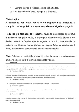 1 – Cumprir o aviso e receber os dias trabalhados.
2 – ou não cumprir o aviso e pagá-lo a empresa.
Observação:Observação:
A demissão por justa causa o empregado não obrigado a
cumprir o aviso prévio e a empresa não é obrigada a pagá-lo.
Redução da Jornada de Trabalho: Quando é a empresa que efetua
a demissão sem justa causa, o empregado recebe o aviso prévio e tem
direito, durante os 30 dias que se seguem, a reduzir a sua jornada de
trabalho em 2 (duas) horas diárias, ou mesmo faltar ao serviço por 7
(sete) dias corridos, sem prejuízo do seu salário integral.
Obs:Obs: Esta é uma possibilidade legal de estimular ao empregado procurar
um novo emprego até o término do contrato vigente.
Exercícios:Exercícios:
1. O aviso prévio é a comunicação que o empregador deverá fazer ao empregado em caso de demissão sem justa causa, ou o
empregado (no período de demissão) ao empregador, se quiser encerrar o contrato de trabalho sem motivo justo.
( ) Verdadeiro ( ) Falso
2. O aviso será dado com antecedência mínima de 30 dias. Se o aviso prévio não for feito, a parte (empregado ou empregador)
terá o direito a exigir a indenização pelo prazo correspondente, ou seja, receber em dinheiro.
( ) Verdadeiro ( ) Falso
3. Se o empregador (a empresa) demitir sem justa causa o empregado é obrigado a cumprir o aviso.
( ) Verdadeiro ( ) Falso
4. No caso de demissão sem justa causa, se o empregado se recusar a trabalhar os 30 dias de aviso mesmo assim a empresa
deverá indenizá-lo.
( ) Verdadeiro ( ) Falso
5. Caso o funcionário peça a conta, ele poderá escolher entre cumprir o aviso e receber os dias trabalhados ou não cumprir o
aviso e pagá-lo a empresa.
( ) Verdadeiro ( ) Falso
 