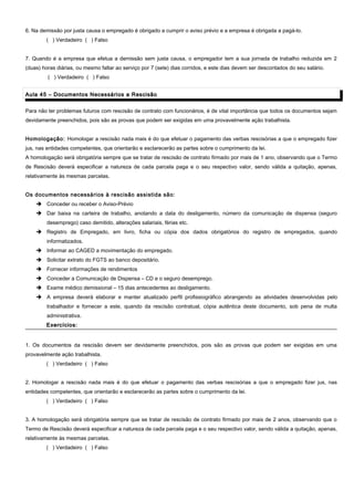 6. Na demissão por justa causa o empregado é obrigado a cumprir o aviso prévio e a empresa é obrigada a pagá-lo.
( ) Verdadeiro ( ) Falso
7. Quando é a empresa que efetua a demissão sem justa causa, o empregador tem a sua jornada de trabalho reduzida em 2
(duas) horas diárias, ou mesmo faltar ao serviço por 7 (sete) dias corridos, e este dias devem ser descontados do seu salário.
( ) Verdadeiro ( ) Falso
Aula 45 – Documentos Necessários a RescisãoAula 45 – Documentos Necessários a Rescisão
Para não ter problemas futuros com rescisão de contrato com funcionários, é de vital importância que todos os documentos sejam
devidamente preenchidos, pois são as provas que podem ser exigidas em uma provavelmente ação trabalhista.
Homologação: Homologar a rescisão nada mais é do que efetuar o pagamento das verbas rescisórias a que o empregado fizer
jus, nas entidades competentes, que orientarão e esclarecerão as partes sobre o cumprimento da lei.
A homologação será obrigatória sempre que se tratar de rescisão de contrato firmado por mais de 1 ano, observando que o Termo
de Rescisão deverá especificar a natureza de cada parcela paga e o seu respectivo valor, sendo válida a quitação, apenas,
relativamente às mesmas parcelas.
Os documentos necessários à rescisão assistida são:
 Conceder ou receber o Aviso-Prévio
 Dar baixa na carteira de trabalho, anotando a data do desligamento, número da comunicação de dispensa (seguro
desemprego) caso demitido, alterações salariais, férias etc.
 Registro de Empregado, em livro, ficha ou cópia dos dados obrigatórios do registro de empregados, quando
informatizados.
 Informar ao CAGED a movimentação do empregado.
 Solicitar extrato do FGTS ao banco depositário.
 Fornecer informações de rendimentos
 Conceder a Comunicação de Dispensa – CD e o seguro desemprego.
 Exame médico demissional – 15 dias antecedentes ao desligamento.
 A empresa deverá elaborar e manter atualizado perfil profissiográfico abrangendo as atividades desenvolvidas pelo
trabalhador e fornecer a este, quando da rescisão contratual, cópia autêntica deste documento, sob pena de multa
administrativa.
Exercícios:Exercícios:
1. Os documentos da rescisão devem ser devidamente preenchidos, pois são as provas que podem ser exigidas em uma
provavelmente ação trabalhista.
( ) Verdadeiro ( ) Falso
2. Homologar a rescisão nada mais é do que efetuar o pagamento das verbas rescisórias a que o empregado fizer jus, nas
entidades competentes, que orientarão e esclarecerão as partes sobre o cumprimento da lei.
( ) Verdadeiro ( ) Falso
3. A homologação será obrigatória sempre que se tratar de rescisão de contrato firmado por mais de 2 anos, observando que o
Termo de Rescisão deverá especificar a natureza de cada parcela paga e o seu respectivo valor, sendo válida a quitação, apenas,
relativamente às mesmas parcelas.
( ) Verdadeiro ( ) Falso
 
