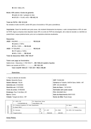  (720 + 660) x 8%
Multa: 40% sobre o fundo de garantia
 (saldo do mês + quitação do mês)
 (970,00 + 110,40) x 40% = R$ 432,16
Total do FGTS = R$ 1512,00
Na verdade a multa é de 50%, sendo 40% para o funcionário e 10% para a previdência.
Importante: Quem for demitido sem justa causa, não receberá diretamente da empresa, o valor correspondente a 40% do valor
do FGTS. Agora a empresa deve depositar esses 40% na conta do FGTS do empregado, até a data da rescisão e o demitido só
poderá fazer o saque posteriormente, junto com os depósitos anteriores atualizados.
Descontos:
INSS – SALÁRIO ................................: R$ 55,08
 (salário x 7,65%)
 720 x 7,65% .....: R$ 55,08
INSS - 13º SALÁRIO: ...........................: R$ 50,49
 (13º salário x 7,65%)
 660 x 7,65% .....: R$ 50,49
Total de descontos INSS è R$ 105,57
Total a ser pago ao funcionário:
Salário bruto – Descontos è 1.700-105,57 = ...R$ 1594,43 (salário líquido)
Saldo a ser sacado do FGTS è .......................R$ 1521,56
Valor total 1594,43 + 1521,56 = R$ 3.106,99R$ 3.106,99
Exercícios:Exercícios:
1. Faça os cálculos da rescisão:
Nome: Alexandre Souza
Salário Mensal: 750,00
Admitido em: 01/03/2004
Demitido em: 31/07/2005
Inicio do aviso: 01/08/2005
Endereço: Rua 13 de Maio, 251
Bairro: Centro
Cidade: Tangará da Serra – MT
CEP: 78.000-000
Carteira de Trabalho: 548754 Série: 54845 – MT
CPF: 444.444.666.88
Data de Nasc.: 14/10/1974
Demissão sem justa causa
PIS: 659.65987.95.2
Data de Nascimento:06/07/1975
Nome da Mãe: Paula Araújo
IDENTIFICAÇÃO
DOEMPREGADOR
01 – CNPJ / CEI 02 – Razão Social / Nome
12.345.987/0001-65 Juracy Martins – ME
03 – Endereço (Logradouro, Nº, Andar, Apartamento) 04 – Bairro
Av. Brasil 1169-S Centro
05 – Município
06 –
UF
07 – CEP 08 – CNAE 09 – CNPJ / CEI Tomador/Obra
Tangará da Serra MT 78300-000 0000-000
Aviso Prévio:
 
