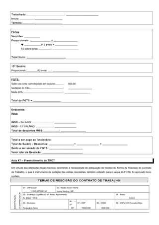Trabalhado: ...........................................: _______________________
Inicio: .....................:_______________________
Término:.................:_______________________
Férias
Vencidas: _____________
Proporcionais: _________________ à ____________________
 ____________/12 avos = ________________
1/3 sobre férias: ..................: ______________________
Total bruto: ____________________________
13º Salário:
Proporcional (_________/12 avos) .....: ______________________
FGTS:
Saldo da conta com depósito em outubro............: 800,00
Quitação do mês..................................................: _________________
Multa 40%............................................................: __________________
Total do FGTS = ____________________
Descontos:
INSS
INSS – SALÁRIO ................................: __________________
INSS - 13º SALÁRIO: ..........................: __________________
Total de descontos INSS...................: __________________
Total a ser pago ao funcionário:
Total de Salário - Descontos: __________________+ ________________ = __________________
Saldo a ser sacado do FGTS: ________________________
Valor total da Rescisão: _____________________________
Aula 47 – Preenchimento da TRCTAula 47 – Preenchimento da TRCT
Em virtude das alterações legais havidas, ocorrendo à necessidade de adequação do modelo do Termo de Rescisão do Contrato
de Trabalho, o qual é instrumento de quitação das verbas rescisórias, também utilizado para o saque do FGTS, foi aprovado novo
modelo.
TERMO DE RESCISÃO DO CONTRATO DE TRABALHO
IDENTIFICAÇÃO
DOEMPREGADOR
01 – CNPJ / CEI 02 – Razão Social / Nome
12.345.987/0001-65 Juracy Martins – ME
03 – Endereço (Logradouro, Nº, Andar, Apartamento) 04 – Bairro
Av. Brasil 1169-S Centro
05 – Município
06 –
UF
07 – CEP 08 – CNAE 09 – CNPJ / CEI Tomador/Obra
Tangará da Serra MT 78300-000 0000-000
 