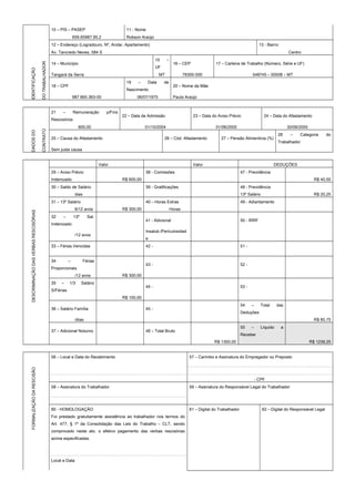 IDENTIFICAÇÃO
DOTRABALHADOR
10 – PIS – PASEP 11 - Nome
659.65987.95.2 Robson Araújo
12 – Endereço (Logradouro, Nº, Andar, Apartamento) 13 - Bairro
Av. Tancredo Neves, 584 S Centro
14 – Município
15 –
UF
16 – CEP 17 – Carteira de Trabalho (Número, Série e UF)
Tangará da Serra MT 78300-000 548745 – 00008 – MT
18 – CPF
19 – Data de
Nascimento
20 – Nome da Mãe
987.665.363-00 06/07/1975 Paula Araújo
DADOSDO
CONTRATO
21 – Remuneração p/Fins
Rescisórios
22 – Data de Admissão 23 – Data do Aviso Prévio 24 – Data do Afastamento
600,00 01/10/2004 01/06/2005 30/06/2005
25 – Causa do Afastamento 26 – Cód. Afastamento 27 – Pensão Alimentícia (%)
28 – Categoria do
Trabalhador
Sem justa causa
Valor Valor DEDUÇÕES
29 – Aviso Prévio 38 - Comissões 47 - Previdência
DESCRIMINAÇÃODASVERBASRESCISÓRIAS
Indenizado R$ 600,00 R$ 40,50
30 – Saldo de Salário 39 - Gratificações 48 - Previdência
dias 13º Salário R$ 20,25
31 – 13º Salário 40 – Horas Extras 49 - Adiantamento
6/12 avos R$ 300,00 Horas
32 – 13º Sal.
Indenizado
41 - Adicional 50 - IRRF
/12 avos
Insalub./Periculosidad
e
33 – Férias Vencidas 42 - 51 -
34 – Férias
Proporcionais
43 - 52 -
/12 avos R$ 300,00
35 – 1/3 Salário
S/Férias
44 - 53 -
R$ 100,00
36 – Salário Família 45 -
54 – Total das
Deduções
/dias R$ 60,75
37 – Adicional Noturno 46 – Total Bruto
55 – Líquido a
Receber
R$ 1300,00 R$ 1239,25
56 – Local e Data do Recebimento 57 – Carimbo e Assinatura do Empregador ou Preposto
FORMALIZAÇÃODARESCISÃO
- CPF
58 – Assinatura do Trabalhador 59 – Assinatura do Responsável Legal do Trabalhador
60 - HOMOLOGAÇÃO 61 – Digital do Trabalhador 62 – Digital do Responsável Legal
Foi prestado gratuitamente assistência ao trabalhador nos termos do
Art. 477, § 1º da Consolidação das Leis do Trabalho – CLT, sendo
comprovado neste ato, o efetivo pagamento das verbas rescisórias
acima especificadas.
Local e Data
 