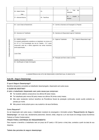 36 – Salário Família 45 -
54 – Total das
Deduções
/dias
37 – Adicional Noturno 46 – Total Bruto
55 – Líquido a
Receber
56 – Local e Data do Recebimento 57 – Carimbo e Assinatura do Empregador ou Preposto
FORMALIZAÇÃODARESCISÃO
- CPF
58 – Assinatura do Trabalhador 59 – Assinatura do Responsável Legal do Trabalhador
60 - HOMOLOGAÇÃO 61 – Digital do Trabalhador 62 – Digital do Responsável Legal
Foi prestado gratuitamente assistência ao trabalhador nos termos do
Art. 477, § 1º da Consolidação das Leis do Trabalho – CLT, sendo
comprovado neste ato, o efetivo pagamento das verbas rescisórias
acima especificadas.
Local e Data
64 – Recepção pelo Banco (data e carimbo)
Carimbo e Assinatura do Assistente
63 – Identificação do Órgão Homologador
A ASSISTÊNCIA NO ATO DE RESCISÃO CONTRATUAL É GRATUITA
Aula 48 – Seguro DesempregoAula 48 – Seguro Desemprego
O que é Seguro Desemprego?
Benefício temporário concedido ao trabalhador desempregado, dispensado sem justa causa.
A QUEM SE DESTINA?
A todo o trabalhador dispensado sem justa causa que comprovar:
 Ter recebido salários consecutivos nos últimos 06 (seis) meses;
 Ter trabalhado pelo menos 06 (seis) meses nos últimos 36 (trinta e seis) meses;
 Não estar recebendo nenhum benefício da Previdência Social de prestação continuada, exceto auxílio acidente ou
pensão por morte.
 Não possuir renda própria para o seu sustento e de seus familiares.
Como Requerer?
Ao ser dispensado sem justa causa, o trabalhador receberá do empregador o formulário próprio "Requerimento do Seguro-
Desemprego", em duas vias, devidamente preenchido. Deverá, então, dirigir-se a um dos locais de entrega (Caixa Econômica
Federal ou Postos Credenciados)
PRAZO PARA A ENTREGA DO REQUERIMENTO
Para requerer o benefício o trabalhador terá um prazo de 07 (sete) a 120 (cento e vinte) dias, contados a partir da data de sua
dispensa.
Tabela das parcelas do seguro desemprego:
 