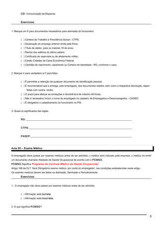 CD: Comunicação de Dispensa
Exercícios:Exercícios:
1. Marque um X para documentos necessários para admissão do funcionário:
( ) Carteira de Trabalho e Previdência Social – CTPS;
( ) Declaração do emprego anterior emite pela firma;
( ) Título de eleitor, para os maiores 18 de anos;
( ) Recibo dos salários do último salário;
( ) Certificado de reservista ou de alistamento militar;
( ) Cartão Cidadão da Caixa Econômica Federal;
( ) Certidão de nascimento, casamento ou Carteira de Identidade - RG, conforme o caso;
2. Marque V para verdadeiro e F para falso:
( ) É permitida a retenção de qualquer documento de identificação pessoal.
( ) É recomendável que a entrega, pelo empregado, dos documentos citados, bem como a respectiva devolução, sejam
feitas com contra- recibo.
( ) O prazo para efetuar as anotações e devolvê-la é de máximo 48 horas;
( ) Não é necessário Incluir o nome do empregado no cadastro de Empregados e Desempregados – CAGED.
( ) É obrigatório o cadastramento do funcionário no PIS.
3. Quais os significados das siglas:
RG: ________________________________________________________________________________________
CTPS:______________________________________________________________________________________
PASEP:____________________________________________________________________________________
Aula 05 – Exame MédicoAula 05 – Exame Médico
O empregado deve passar por exames médicos antes de ser admitido, o médico será indicado pela empresa, o médico irá emitir
um documento chamado Atestado de Saúde Ocupacional de acordo com o PCMSO.
PCMSO Significa Programa de Controle Médico de Saúde Ocupacional
Artigo 168 da CLT: Será Obrigatório exame médico, por conta do empregador, nas condições estabelecidas neste artigo.
Os exames médicos devem ser feitos na Admissão, Demissão e Periodicamente.
Exercícios:Exercícios:
1. O empregado não deve passar por exames médicos antes de ser admitido.
( ) Afirmação está correta.
( ) Afirmação está incorreta.
2. O que significa PCMSO?
5
 