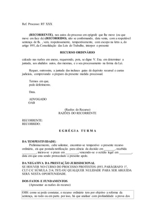 Ref. Processo: RT XXX
(RECORRENTE), nos autos do processo em epígrafe que lhe move (ou que
move em face de) (RECORRIDO), não se conformando, data venia, com a respeitável
sentença de fls. , vem, respeitosamente, tempestivamente, com escopo na letra a, do
artigo 895, da Consolidação das Leis do Trabalho, interpor o presente
RECURSO ORDINÁRIO
calcado nas razões em anexo, requerendo, pois, se digne V. Exa. em determinar a
juntada, aos aludidos autos, das mesmas, e o seu processamento na forma da Lei.
Requer, outrossim, a juntada das inclusas guias de depósito recursal e custas
judiciais, comprovando o preparo da presente medida processual.
Termos em que,
pede deferimento.
Data.
ADVOGADO
OAB
(Razões do Recurso)
RAZÕES DO RECORRENTE
RECORRENTE:
RECORRIDO:
E G R É G I A T U R M A
DA TEMPESTIVIDADE:
Preliminarmente, cabe salientar, encontrar-se tempestivo o presente recurso
ordinário, eis que postada notificação para ciência da decisão em _______, recebida
_________, iniciou-se o prazo em ________, vencendo-se o octídio legal em ________,
data em que esta sendo protocolado o presente apelo.
DA NEGATIVA DA PRESTAÇÃO JURISDICIONAL
SE HOUVER NO CURSO DO PROCESSO PROTESTOS (893, PARÁGRAFO 1º,
CLT C/C SÚMULA 214, TST) OU QUALQUER NULIDADE PARA SER ARGUIDA
SERÁ NESTA OPORTUNIDADE.
DOS FATOS E FUNDAMENTOS
(Apresentar as razões do recurso)
OBS: como se pode constatar, o recurso ordinário tem por objetivo a reforma da
sentença, no todo ou em parte. por isso, há que analisar com profundidade a prova dos
 
