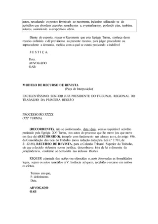 autos, ressaltando os pontos favoráveis ao recorrente, inclusive utilizando-se de
acórdãos que abordem questões semelhantes e, eventualmente, podendo citar, também,
autores, assinalando as respectivas obras.
Diante do exposto, requer o Recorrente que esta Egrégia Turma, conheça deste
recurso ordinário e dê provimento ao presente recurso, para julgar procedente ou
improcedente a demanda, medida com a qual se estará praticando a indelével
J U S T I Ç A.
Data.
ADVOGADO
OAB
MODELO DE RECURSO DE REVISTA
(Peça de Interposição)
EXCELENTÍSSIMO SENHOR JUIZ PRESIDENTE DO TRIBUNAL REGIONAL DO
TRABALHO DA PRIMEIRA REGIÃO
PROCESSO RO XXXX
(XXª TURMA)
(RECORRENTE), não se conformando, data vênia, com o respeitável acórdão
prolatado pela Egrégia XXª Turma, nos autos do processo que lhe move (ou que move
em face de) (RECORRIDO), interpõe com fundamento nas alíneas a e c, do artigo 896,
da Consolidação das Leis do Trabalho (nova redação dada pela Lei n.º 7.701, de
21.12.88), RECURSO DE REVISTA, para o Colendo Tribunal Superior do Trabalho,
eis que a decisão violentou norma jurídica, desconheceu letra de lei e dissentiu da
jurisprudência, conforme se demonstra nas inclusas Razões.
REQUER a juntada das razões ora oferecidas e, após observadas as formalidades
legais, sejam os autos remetidos à V. Instância ad quem, recebido o recurso em ambos
os efeitos.
Termos em que,
P. deferimento.
Data.
ADVOGADO
OAB
 