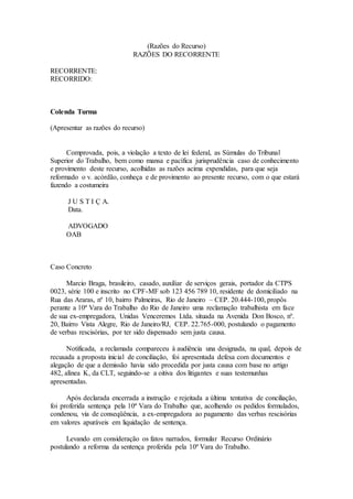 (Razões do Recurso)
RAZÕES DO RECORRENTE
RECORRENTE:
RECORRIDO:
Colenda Turma
(Apresentar as razões do recurso)
Comprovada, pois, a violação a texto de lei federal, as Súmulas do Tribunal
Superior do Trabalho, bem como mansa e pacífica jurisprudência caso de conhecimento
e provimento deste recurso, acolhidas as razões acima expendidas, para que seja
reformado o v. acórdão, conheça e de provimento ao presente recurso, com o que estará
fazendo a costumeira
J U S T I Ç A.
Data.
ADVOGADO
OAB
Caso Concreto
Marcio Braga, brasileiro, casado, auxiliar de serviços gerais, portador da CTPS
0023, série 100 e inscrito no CPF-MF sob 123 456 789 10, residente de domiciliado na
Rua das Araras, nº 10, bairro Palmeiras, Rio de Janeiro – CEP. 20.444-100, propôs
perante a 10ª Vara do Trabalho do Rio de Janeiro uma reclamação trabalhista em face
de sua ex-empregadora, Unidas Venceremos Ltda. situada na Avenida Don Bosco, nº.
20, Bairro Vista Alegre, Rio de Janeiro/RJ, CEP. 22.765-000, postulando o pagamento
de verbas rescisórias, por ter sido dispensado sem justa causa.
Notificada, a reclamada compareceu à audiência una designada, na qual, depois de
recusada a proposta inicial de conciliação, foi apresentada defesa com documentos e
alegação de que a demissão havia sido procedida por justa causa com base no artigo
482, alínea K, da CLT, seguindo-se a oitiva dos litigantes e suas testemunhas
apresentadas.
Após declarada encerrada a instrução e rejeitada a última tentativa de conciliação,
foi proferida sentença pela 10ª Vara do Trabalho que, acolhendo os pedidos formulados,
condenou, via de conseqüência, a ex-empregadora ao pagamento das verbas rescisórias
em valores apuráveis em liquidação de sentença.
Levando em consideração os fatos narrados, formular Recurso Ordinário
postulando a reforma da sentença proferida pela 10ª Vara do Trabalho.
 