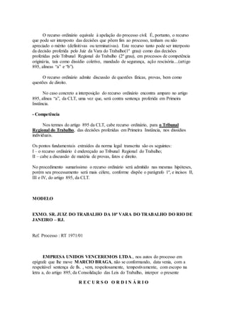 O recurso ordinário equivale à apelação do processo civil. É, portanto, o recurso
que pode ser interposto das decisões que põem fim ao processo, tenham ou não
apreciado o mérito (definitivas ou terminativas). Este recurso tanto pode ser interposto
da decisão proferida pelo Juiz da Vara do Trabalho(1º grau) como das decisões
proferidas pelo Tribunal Regional do Trabalho (2º grau), em processos de competência
originária, tais como dissídio coletivo, mandado de segurança, ação rescisória....(artigo
895, alíneas “a” e “b”).
O recurso ordinário admite discussão de questões fáticas, provas, bem como
questões de direito.
No caso concreto a interposição do recurso ordinário encontra amparo no artigo
895, alínea “a”, da CLT, uma vez que, será contra sentença proferida em Primeira
Instância.
- Competência
Nos termos do artigo 895 da CLT, cabe recurso ordinário, para o Tribunal
Regional do Trabalho, das decisões proferidas em Primeira Instância, nos dissídios
individuais.
Os pontos fundamentais extraídos da norma legal transcrita são os seguintes:
I – o recurso ordinário é endereçado ao Tribunal Regional do Trabalho;
II – cabe a discussão de matéria de provas, fatos e direito.
No procedimento sumaríssimo o recurso ordinário será admitido nas mesmas hipóteses,
porém seu processamento será mais célere, conforme dispõe o parágrafo 1º, e incisos II,
III e IV, do artigo 895, da CLT.
MODELO
EXMO. SR. JUIZ DO TRABALHO DA 10ª VARA DO TRABALHO DO RIO DE
JANEIRO – RJ.
Ref. Processo : RT 1971/01
EMPRESA UNIDOS VENCEREMOS LTDA., nos autos do processo em
epígrafe que lhe move MARCIO BRAGA, não se conformando, data venia, com a
respeitável sentença de fls. , vem, respeitosamente, tempestivamente, com escopo na
letra a, do artigo 895, da Consolidação das Leis do Trabalho, interpor o presente
R E C U R S O O R D I N Á R I O
 