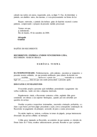 calcado nas razões em anexo, requerendo, pois, se digne V. Exa. de determinar a
juntada, aos aludidos autos, das mesmas, e o seu processamento na forma da Lei.
Requer, outrossim, a juntada das inclusas guias de depósito recursal e custas
judiciais, comprovando o preparo da presente medida processual.
Termos em que,
p. deferimento.
Rio de Janeiro, 05 de setembro de 2008.
Advogado
OAB/RJ
RAZÕES DO RECORRENTE
RECORRENTE: EMPRESA UNIDOS VENCEREMOS LTDA.
RECORRIDO: MARCIO BRAGA
E G R É G I A T U R M A
DA TEMPESTIVIDADE: Preliminarmente, cabe salientar, encontrar-se tempestivo o
presente recurso ordinário, eis que postada notificação para ciência da decisão em
_______, recebida _________, iniciou-se o prazo em ________, vencendo-se o octídio
legal em ________, data em que esta sendo protocolado o presente apelo.
DOS FATOS E FUNDAMENTOS
O recorrido propôs a presente ação trabalhista pretendendo o pagamento das
verbas resilitórias, tendo em vista a dispensa imotivada.
Regularmente citada, a Recorrente contestou o feito, argüindo falta grave
consistente em ofensas a seu superior hierárquico, quando por este advertido por
questões de serviço.
Ouvidas as partes e respectivas testemunhas, encerrada a instrução probatória, o r.
Juízo a quo houve por bem julgar procedente a ação, com a conseqüente condenação da
Recorrente no pagamento do principal, acrescido de juros e custas processuais.
No mérito impõe-se, todavia, a reforma in totum do julgado, porque inteiramente
divorciado das provas colhidas na instrução.
A falta grave imputada ao Recorrido, ao contrário do que sustenta a r. decisão do
Douto Juízo de 1º Grau, resultou suficientemente provada. Ressalte-se que o próprio
 