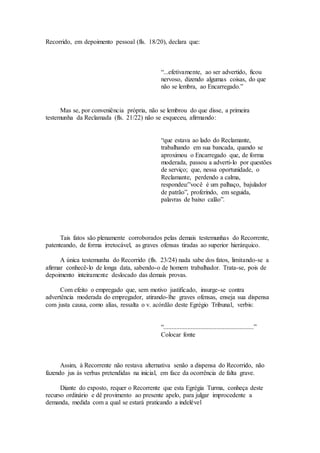 Recorrido, em depoimento pessoal (fls. 18/20), declara que:
“...efetivamente, ao ser advertido, ficou
nervoso, dizendo algumas coisas, do que
não se lembra, ao Encarregado.”
Mas se, por conveniência própria, não se lembrou do que disse, a primeira
testemunha da Reclamada (fls. 21/22) não se esqueceu, afirmando:
“que estava ao lado do Reclamante,
trabalhando em sua bancada, quando se
aproximou o Encarregado que, de forma
moderada, passou a adverti-lo por questões
de serviço; que, nessa oportunidade, o
Reclamante, perdendo a calma,
respondeu:”você é um palhaço, bajulador
de patrão”, proferindo, em seguida,
palavras de baixo calão”.
Tais fatos são plenamente corroborados pelas demais testemunhas do Recorrente,
patenteando, de forma irretocável, as graves ofensas tiradas ao superior hierárquico.
A única testemunha do Recorrido (fls. 23/24) nada sabe dos fatos, limitando-se a
afirmar conhecê-lo de longa data, sabendo-o de homem trabalhador. Trata-se, pois de
depoimento inteiramente deslocado das demais provas.
Com efeito o empregado que, sem motivo justificado, insurge-se contra
advertência moderada do empregador, atirando-lhe graves ofensas, enseja sua dispensa
com justa causa, como alías, ressalta o v. acórdão deste Egrégio Tribunal, verbis:
“........................................................”
Colocar fonte
Assim, à Recorrente não restava alternativa senão a dispensa do Recorrido, não
fazendo jus às verbas pretendidas na inicial, em face da ocorrência de falta grave.
Diante do exposto, requer o Recorrente que esta Egrégia Turma, conheça deste
recurso ordinário e dê provimento ao presente apelo, para julgar improcedente a
demanda, medida com a qual se estará praticando a indelével
 