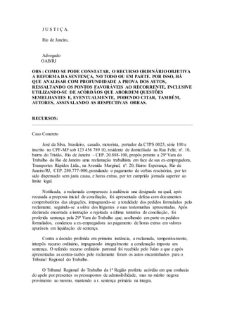 J U S T I Ç A.
Rio de Janeiro,
Advogado
OAB/RJ
OBS : COMO SE PODE CONSTATAR, O RECURSO ORDINÁRIO OBJETIVA
A REFORMA DA SENTENÇA, NO TODO OU EM PARTE. POR ISSO, HÁ
QUE ANALISAR COM PROFUNDIDADE A PROVA DOS AUTOS,
RESSALTANDO OS PONTOS FAVORÁVEIS AO RECORRENTE, INCLUSIVE
UTILIZANDO-SE DE ACÓRDÃOS QUE ABORDEM QUESTÕES
SEMELHANTES E, EVENTUALMENTE, PODENDO CITAR, TAMBÉM,
AUTORES, ASSINALANDO AS RESPECTIVAS OBRAS.
RECURSOS:
Caso Concreto
José da Silva, brasileiro, casado, motorista, portador da CTPS 0023, série 100 e
inscrito no CPF-MF sob 123 456 789 10, residente de domiciliado na Rua Feliz, nº. 10,
bairro do Tristão, Rio de Janeiro – CEP. 20.888-100, propôs perante a 29ª Vara do
Trabalho do Rio de Janeiro uma reclamação trabalhista em face de sua ex-empregadora,
Transportes Rápidos Ltda., na Avenida Marginal, nº. 20, Bairro Esperança, Rio de
Janeiro/RJ, CEP. 280.777-000, postulando o pagamento de verbas rescisórias, por ter
sido dispensado sem justa causa, e horas extras, por ter cumprido jornada superior ao
limite legal.
Notificada, a reclamada compareceu à audiência una designada na qual, após
recusada a proposta inicial de conciliação, foi apresentada defesa com documentos
comprobatórios das alegações, impugnando-se a totalidade dos pedidos formulados pelo
reclamante, seguindo-se a oitiva dos litigantes e suas testemunhas apresentadas. Após
declarada encerrada a instrução e rejeitada a última tentativa de conciliação, foi
proferida sentença pela 29ª Vara do Trabalho que, acolhendo em parte os pedidos
formulados, condenou a ex-empregadora ao pagamento de horas extras em valores
apuráveis em liquidação de sentença.
Contra a decisão proferida em primeira instância, a reclamada, tempestivamente,
interpôs recurso ordinário, impugnando integralmente a condenação imposta em
sentença. O referido recurso ordinário patronal foi recebido pelo Juízo a quo e após
apresentadas as contra-razões pelo reclamante foram os autos encaminhados para o
Tribunal Regional do Trabalho.
O Tribunal Regional do Trabalho da 1ª Região proferiu acórdão em que conhecia
do apelo por presentes os pressupostos de admissibilidade, mas no mérito negava
provimento ao mesmo, mantendo a r. sentença primária na integra.
 