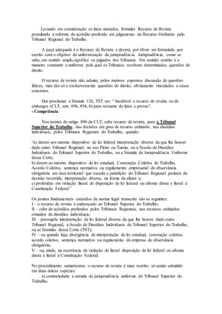 Levando em consideração os fatos narrados, formular Recurso de Revista
postulando a reforma do acórdão proferido em julgamento do Recurso Ordinário pelo
Tribunal Regional do Trabalho.
A peça adequada é o Recurso de Revista e deverá, por óbvio ser formulada por
escrito com o objetivo de uniformização da jurisprudência. Jurisprudência, como se
sabe, em sentido amplo,significa os julgados dos Tribunais. Em sentido restrito é a
maneira constante e uniforme pela qual os Tribunais resolvem determinadas questões de
direito.
O recurso de revista não admite, pelos motivos expostos, discussão de questões
fáticas, mas tão-só e exclusivamente questões de direito, obviamente vinculadas a casos
concretos.
Daí proclamar a Súmula 126, TST ser: “ Incabível o recurso de revista ou de
embargos (CLT, arts. 896, 894, b) para reexame de fatos e provas”.
- Competência
Nos termos do artigo 896 da CLT, cabe recurso de revista, para o Tribunal
Superior do Trabalho, das decisões em grau de recurso ordinário, nos dissídios
individuais, pelos Tribunais Regionais do Trabalho, quando:
“a) derem aos mesmo dispositivo de lei federal interpretação diversa da que lhe houver
dado outro Tribunal Regional, no seu Pleno ou Turma, ou a Sessão de Dissídios
Individuais do Tribunal Superior do Trabalho, ou a Súmula de Jurisprudência Uniforme
dessa Corte;
b) derem ao mesmo dispositivo de lei estadual, Convenção Coletiva de Trabalho,
Acordo Coletivo, sentença normativa ou regulamento empresarial de observância
obrigatória em área territorial que exceda a jurisdição do Tribunal Regional prolator da
decisão recorrida, interpretação diversa, na forma da alínea a;
c) proferidas em violação literal de disposição de lei federal ou afronta direta e literal à
Constituição Federal.”
Os pontos fundamentais extraídos da norma legal transcrita são os seguintes:
I – o recurso de revista é endereçado ao Tribunal Superior do Trabalho;
II – cabe de acórdãos proferidos pelos Tribunais Regionais, nos recursos ordinários
oriundos de dissídios individuais;
III – pressupõe interpretação de lei federal diversa da que lhe houver dado outro
Tribunal Regional, a Sessão de Dissídios Individuais do Tribunal Superior do Trabalho,
ou as Súmulas dessa Corte (TST);
IV – ou quando haja divergência de interpretação de lei estadual, convenção coletiva,
acordo coletivo, sentença normativa ou regulamento da empresa de observância
obrigatória;
V – ou, ainda, na ocorrência de violação de literal disposição de lei federal ou afronta
direta e literal à Constituição Federal;
No procedimento sumaríssimo o recurso de revista é mais restrito, só sendo admitido
em duas únicas espécies:
a) contrariedade a súmula de jurisprudência uniforme do Tribunal Superior do
Trabalho;
 